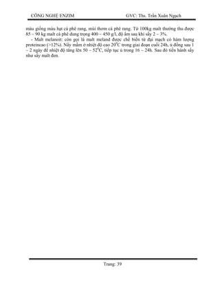 CÔNG NGH ENZIM GVC: Ths. Tr n Xuân Ng ch
Trang: 39
màu gi ng màu h t cà phê rang, mùi th m cà phê rang. T 100kg malt th ng thu c
85 – 90 kg malt cà phê dung tr ng 400 – 450 g/l, m sau khi s y 2 – 3%.
- Malt melanoit: còn g i là malt meland c ch bi n t i m ch có hàm l ng
proteincao (>12%). N y m m nhi t cao 200
C trong giai n cu i 24h, ng sau 1
– 2 ngày nhi t t ng lên 50 – 520
C, ti p t c trong 16 – 24h. Sau ó ti n hành s y
nh s y malt en.
 