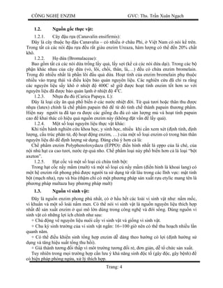 CÔNG NGH ENZIM GVC: Ths. Tr n Xuân Ng ch
Trang: 4
1.2. Ngu n g c th c v t:
1.2.1. Cây u r a (Canavalin ensifirmis):
ây là cây thu c h u Canavalia – có nhi u châu Phi, Vi t Nam có nòi k trên.
Trong t t c các nòi u r a u r t giàu enzim Ureaza, hàm l ng có th n 20% ch t
khô.
1.2.2. d a (Bromalaceae):
Bao g m t t c các nòi d a tr ng l y qu , l y s i (k c các nòi d a d i). Trong các b
ph n khác nhau c a cây d a (v , lõi, ch i, thân, lá,…) u có ch a enzim bromelain.
Trong ó nhi u nh t là ph n lõi u qu d a. Ho t tính c a enzim bromelain ph thu c
nhi u vào tr ng thái và u ki n b o qu n nguyên li u. Các nghiên c u ã ch ra r ng
các nguyên li u s y khô nhi t 400C s gi c ho t tính enzim t t h n so v i
nguyên li u ã c b o qu n l nh nhi t 40
C.
1.2.3. Nh a u (Carica Papaya. L):
ây là lo i cây n qu ph bi n các n c nhi t i. T qu t i ho c thân thu c
nh a (latex) chính là ch ph m papain thô t ó tinh ch thành papain th ng ph m.
Hi n nay ng i ta ã t o ra c các gi ng u có s n l ng m và ho t tính papain
cao khai thác có hi u qu ngu n enzim này (không t v n l y qu ).
1.2.4. t s lo i nguyên li u th c v t khác:
Khi ti n hành nghiên c u khoa h c, y sinh h c, nhi u khi c n xem xét ( nh tính, nh
ng, c u trúc phân t , ho t ng enzim, …) c a m t s lo i enzim có trong b n thân
nguyên li u ó nh l ng s d ng. áng chú ý h n c là:
Ch ph m enzim Polyphenoloxydaza (EPPO): n hình nh t là eppo c a lá chè, c a
i nh h t ca cao t i, n c ép qu nho. Ch ph m lo i này ph bi n h n c là lo i “b t
axeton”.
1.2.5. t c c và m t s lo i c ch a tinh b t:
Trong h t c c n y m m (malt) và m t s lo i c n y m m ( n hình là khoai lang) có
t h enzim r t phong phú c ng i ta s d ng t r t lâu trong các l nh v c: m t tinh
t (m ch nha), r u và bia (th m chí có m t ph ng pháp s n xu t r u etylic mang tên là
ph ng pháp maltaza hay ph ng pháp malt)
1.3. Ngu n vi sinh v t:
ây là ngu n enzim phong phú nh t, có h u h t các loài vi sinh v t nh : n m m c,
vi khu n và m t s loài n m men. Có th nói vi sinh v t là ngu n nguyên li u thích h p
nh t s n xu t enzim qui mô l n dùng trong công ngh và i s ng. Dùng ngu n vi
sinh v t có nh ng l i ích chính nh sau:
+ Ch ng v nguyên li u nuôi c y vi sinh v t và gi ng vi sinh v t.
+ Chu k sinh tr ng c a vi sinh v t ng n: 16÷100 gi nên có th thu ho ch nhi u l n
quanh n m.
+ Có th u khi n sinh t ng h p enzim d dàng theo h ng có l i ( nh h ng s
ng và t ng hi u su t t ng thu h i).
+ Giá thành t ng i th p vì môt tr ng t ng i r , n gi n, d t ch c s n xu t.
Tuy nhiên trong m i tr ng h p c n l u ý kh n ng sinh c t (gây c, gây b nh)
có bi n pháp phòng ng a, x lý thích h p.
 