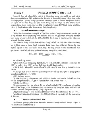 CÔNG NGH ENZIM GVC: Ths. Tr n Xuân Ng ch
Trang: 40
Ch ng 4: S N XU T ENZIM T TH C V T
Enzim t th c v t c ng chi m m t t l thích áng trong công ngh s n xu t và s
ng enzim nói chung. M t s lo i enzim ã c s d ng nhi u trong y h c, th c ph m
và công nghi p. c bi t trong nghiên c u khoa h c ng i ta r t chú tr ng chi t tách và
xác nh c ch tác d ng c a các enzim trong các mô th c v t nh nhóm enzim
glycoxydaza, nhóm enzim oxy hoá kh polyphenoloxydaza (EPPO) ã mang l i nh ng
giá tr lý thuy t và th c ti n r t cao trong th i gian g n ây.
4.1. n xu t ureaza t u r a:
Chi h u Canavalia châu phi, Vi t Nam có loài Canavalia ensifomis - c g i
là cây u r a, u t c; h t dùng ch a b nh lui hàn, n c c t, y u th n. Trong h t u r a,
hàm l ng ureaza có th t n 20% ch t khô do ó ay là ngu n nguyên li u quan
tr ng thu nh n ureaza.
- V m t ng d ng: ureaza c s d ng trong y t xác nh hàm l ng urê trong
huy t, bàng quan, có trong thành ph n c a thu c ch ng th n nhân t o. Trong ch bi n
t s lo i cá có mùi khai ( i, nhám, m p) thì dùng ureaza kh mùi khai r t hi u
qu .Ureaza có th xúc tác thu phân urê c trong và ngoài t bào (có th ).
+ Chi t xu t l y enzim:
Nghi n k b t u trong dung d ch HCl 0,4% có thêm EDTA (trilon B, complexon III)
5.10-3
M và L.cystein 5.10-3
M. Sau ó ly tâm tách bã l y d ch chi t.
+ X lý nhi t: Nâng nhi t nhanh n 600
C, gi trong 30 phút em ly tâm tách b c n
t t a.
+ Siêu l c: d ch ly tâm c l c qua màng siêu l c lo i b peptit và polypeptit có
tr ng l ng phân t bé (M>500)
+ K t t a b ng axeton:
ch l c c x lý b ng axeton l nh (t l 1:1), ly tâm tách k t t a. Ph n k t t a em
hoà tan trong trisbuffer 0,1M, pH = 7 ch a EDTA và L.cystein 5.10-3
M.
+S c ký trao i ion
ch enzim c ch y s c ký trao i ion trên c t ch a DEAE – xenluloza v i gradien
ng NaCl t 0 – 1M. Phân n ch a enzim c s y th ng hoa ( ông khô) v i ch t
sacaroza làm ch t n nh v i t l 2,5mg/1mg enzim.
Ch ph m thu c có ho t tính t ng 25 l n so v i ban u và hi u su t thu h i 43%.
Xem b ng 8 c a giáo trình (trang 186). M t s thông s c a quá trình thu nh n ureza
u r a.
4.2. Thu nh n bromelain t d a:
- Gi i thi u qu d a: tên latinh: Bromelia ananas-L: thu c chi d a n qu . Ngoài ra
còn có chi d a d i ( l y s i ).
(NH2)2CO + H2O ureaza 2NH3 + CO2
 
