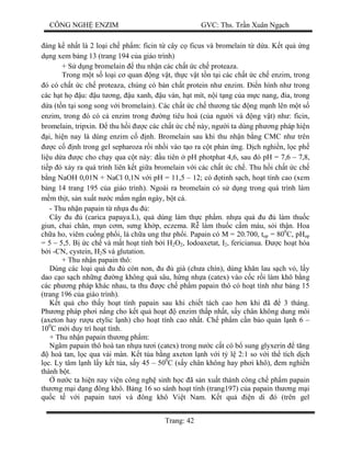 CÔNG NGH ENZIM GVC: Ths. Tr n Xuân Ng ch
Trang: 42
áng k nh t là 2 lo i ch ph m: ficin t cây c ficus và bromelain t d a. K t qu ng
ng xem b ng 13 (trang 194 c a giáo trình)
+ S d ng bromelain thu nh n các ch t c ch proteaza.
Trong m t s lo i c quan ng v t, th c v t t n t i các ch t c ch enzim, trong
ó có ch t c ch proteaza, chúng có b n ch t protein nh enzim. n hình nh trong
các h t h u: u t ng, u xanh, u ván, h t mít, n i t ng c a m c nang, a, trong
a (t n t i song song v i bromelain). Các ch t c ch th ng tác ng m nh lên m t s
enzim, trong ó có c enzim trong ng tiêu hoá (c a ng i và ng v t) nh : ficin,
bromelain, tripxin. thu h i c các ch t c ch này, ng i ta dùng ph ng pháp hi n
i, hi n nay là dùng enzim c nh. Bromelain sau khi thu nh n b ng CMC nh trên
c c nh trong gel sepharoza r i nh i vào t o ra c t ph n ng. D ch nghi n, l c ph
li u d a c cho ch y qua c t này: u tiên pH photphat 4,6, sau ó pH = 7,6 – 7,8,
ti p ó x y ra quá trình liên k t gi a bromelain v i các ch t c ch . Thu h i ch t c ch
ng NaOH 0,01N + NaCl 0,1N v i pH = 11,5 – 12; có tinh s ch, ho t tính cao (xem
ng 14 trang 195 c a giáo trình). Ngoài ra bromelain có s d ng trong quá trình làm
m th t, s n xu t n c m m ng n ngày, b t cá.
- Thu nh n papain t nh a u :
Cây u (carica papaya.L), qu dùng làm th c ph m. nh a qu u làm thu c
giun, chai chân, m n c m, s ng kh p, eczema. R làm thu c c m máu, s i th n. Hoa
ch a ho, viêm cu ng ph i, lá ch a ung th ph i. Papain có M = 20.700, top = 800
C, pHop
= 5 – 5,5. B c ch và m t ho t tính b i H2O2, Iodoaxetat, I2, fericianua. c ho t hóa
i -CN, cystein, H2S và glutation.
+ Thu nh n papain thô:
Dùng các lo i qu u còn non, u già (ch a chín), dùng kh n lau s ch v , l y
dao c o s ch nh ng ng không quá sâu, h ng nh a (catex) vào c c r i làm khô b ng
các ph ng pháp khác nhau, ta thu c ch ph m papain thô có ho t tính nh b ng 15
(trang 196 c a giáo trình).
t qu cho th y ho t tính papain sau khi chi t tách cao h n khi ã 3 tháng.
Ph ng pháp ph i n ng cho k t qu ho t enzim th p nh t, s y chân không dung môi
(axeton hay r u etylic l nh) cho ho t tính cao nh t. Ch ph m c n b o qu n l nh 6 –
100
C m i duy trì ho t tính.
+ Thu nh n papain th ng ph m:
Ngâm papain thô hoà tan nh a t i (catex) trong n c c t có b sung glyxerin t ng
hoà tan, l c qua v i màn. K t t a b ng axeton l nh v i t l 2:1 so v i th tích d ch
c. Ly tâm l nh l y k t t a, s y 45 – 500
C (s y chân không hay ph i khô), em nghi n
thành b t.
n c ta hi n nay vi n công ngh sinh h c ã s n xu t thành công ch ph m papain
th ng m i d ng ông khô. B ng 16 so sánh ho t tính (trang197) c a papain th ng m i
qu c t v i papain t i và ông khô Vi t Nam. K t qu n di ó (trên gel
 