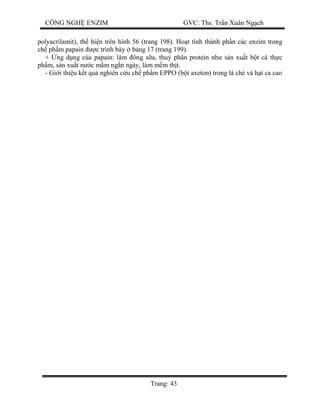CÔNG NGH ENZIM GVC: Ths. Tr n Xuân Ng ch
Trang: 43
polyacrilamit), th hi n trên hình 56 (trang 198). Ho t tính thành ph n các enzim trong
ch ph m papain c trình bày b ng 17 (trang 199).
+ ng d ng c a papain: làm ông s a, thu phân protein nh s n xu t b t cá th c
ph m, s n xu t n c m m ng n ngày, làm m m th t.
- Gi i thi u k t qu nghiên c u ch ph m EPPO (b t axeton) trong lá chè và h t ca cao
 