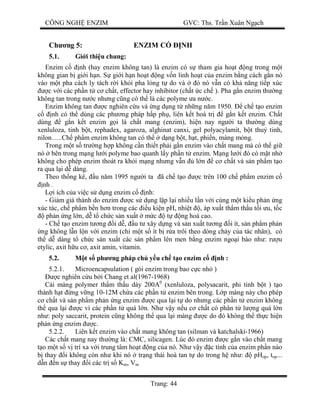 CÔNG NGH ENZIM GVC: Ths. Tr n Xuân Ng ch
Trang: 44
Ch ng 5: ENZIM C NH
5.1. Gi i thi u chung:
Enzim c nh (hay enzim không tan) là enzim có s tham gia ho t ng trong m t
không gian b gi i h n. S gi i h n ho t ng v n linh ho t c a enzim b ng cách g n nó
vào m t pha cách ly tách r i kh i pha l ng t do và ó nó v n có kh n ng ti p xúc
c v i các ph n t c ch t, effector hay inhibitor (ch t c ch ). Pha g n enzim th ng
không tan trong n c nh ng c ng có th là các polyme a n c.
Enzim không tan c nghiên c u và ng d ng t nh ng n m 1950. ch t o enzim
nh có th dùng các ph ng pháp h p ph , liên k t hoá tr g n k t enzim. Ch t
dùng g n k t enzim g i là ch t mang (enzim), hi n nay ng i ta th ng dùng
xenluloza, tinh b t, rephadex, agaroza, alghinat canxi, gel polyacylamit, b t thu tinh,
nilon…..Ch ph m enzim không tan có th d ng b t, h t, phi n, màng m ng.
Trong m t s tr ng h p không c n thi t ph i g n enzim vào ch t mang mà có th gi
nó bên trong m ng l i polyme bao quanh l y ph n t enzim. M ng l i ó có m t nh
không cho phép enzim thoát ra kh i m ng nh ng v n l n c ch t và s n ph m t o
ra qua l i d dàng.
Theo th ng kê, u n m 1995 ng i ta ã ch t o c trên 100 ch ph m enzim c
nh .
i ích c a vi c s d ng enzim c nh:
- Gi m giá thành do enzim c s d ng l p l i nhi u l n v i cùng m t ki u ph n ng
xúc tác, ch ph m b n h n trong các u ki n pH, nhi t , áp xu t th m th u t i u, t c
ph n ng l n, d t ch c s n xu t m c t ng hoá cao.
- Ch t o enzim t ng i d , u t xây d ng và s n xu t t ng i ít, s n ph m ph n
ng không l n l n v i enzim (ch m t s ít b r a trôi theo dòng ch y c a tác nhân), có
th d dàng t ch c s n xu t các s n ph m lên men b ng enzim ngo i bào nh : r u
etylic, axit h u c , axit amin, vitamin.
5.2. t s ph ng pháp ch y u ch t o enzim c nh :
5.2.1. Microencapsulation ( gói enzim trong bao c c nh )
c nghiên c u b i Chang et al(1967-1968)
Cái màng polymer th m th u dày 200A0
(xenluloza, polysacarit, phi tinh b t ) t o
thành h t ng v ng 10-12M ch a các ph n t enzim bên trong. L p màng này cho phép
ch t và s n ph m ph n ng enzim c qua l i t do nh ng các ph n t enzim không
th qua l i c vì các ph n t quá l n. Nh v y n u c ch t có phân t l ng quá l n
nh : poly saccarit, protein c ng không th qua l i màng c do ó không th th c hi n
ph n ng enzim c.
5.2.2. Liên k t enzim vào ch t mang không tan (silman và katchalski-1966)
Các ch t mang nay th ng là: CMC, silicagen. Lúc ó enzim c g n vào ch t mang
o m t s v trí xa v i trung tâm ho t ng c a nó. Nh v y c tính c a enzim ph n nào
thay i không còn nh khi nó tr ng thái hoà tan t do trong h nh : pHop, top...
n n s thay i các tr s Km, Vm
 