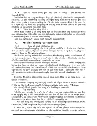 CÔNG NGH ENZIM GVC: Ths. Tr n Xuân Ng ch
Trang: 45
5.2.3. nh v enzim trong pha l ng c a h th ng 2 pha (Reese and
Mandels.1958)
Enzim c hoà tan trong pha l ng và c gi l i trên c t c a ch t r n không tan nh
xenluloza. C ch t n m trong pha l ng khác (pha dung môi) khu ch tán vào pha l ng
ch a enzim và x y ra ph n ng v i enzim. Các s n ph m ph n ng khu ch tán ng c l i
i ra ngoài c t. H th ng này g n gi ng v i ph ng pháp microen capsule mà pha dung
môi óng vai trò nh m t màng bán th m.
5.2.4. Gi enzim b ng màng siêu l c:
Enzim c hoà tan t do trong dung d ch và ti n hành ph n ng enzim ngay trong
dung d ch này. S n ph m ph n ng c tách ra nh màng siêu l c ch n l c còn c ch t
và enzim c gi l i phía bên kia c a màng.
(Xem hình v trang 204 và gi i thích trang 205 c a giáo trình)
5.3. t s liên k t trong vi c c nh enzim.
5.3.1. Liên k t hoá tr : (c ng hoá tr )
Ch t mang trong ph ng pháp này là các polyme t nhiên và các s n xu t c a chúng
nh : xenluloza, agaroza, alginic acid, chitin, collagen, keratin, các polyme t ng h p: axit
acrylic, polyme tan, N – Vinylpyrolidon...
n ch t c a ph ng pháp c nh enzim b ng kiên k t c ng hoá tr là enzim c n i
i ch t mang thông qua “c u n i có c c” nào ó. C u n i này có kích th c v a ph i,
t u g n v i ch t mang polyme, u kia g n v i enzim.
Ví d : cyanuric chloride (tricloro triazin) có 3 nhóm có kh n ng t o liên
t áp ng c yêu c u trên, trong ó có m t nhóm s liên k t m nh v i polyme, nhóm
th 2 v i enzim, nhóm th 3 có th liên k t v i c 2 u th c bi t c a ch t này là ch
di n tích c a nó quy t nh các tính ch t ion c a ph c enzim – xenluloza. Ph c này có
th trung tính, âm (anion), d ng (cation) ph thu c vào b n ch t c a ch t g n v i
th 3
Trong khi ó m t s các ph ng pháp c nh enzim khác ch do ph c mono – ion
(cation ho c anion).
- Glutaraldehyt c ng hay c s d ng làm c u n i g n enzim vì nó ch a 2 nhóm –
CHO hai u, pH trung tính s kiên k t c v i các nhóm amin – NH2 t do.
Nh v y m t u s g n vào ch t mang, còn u kia g n vào enzim.
5.3.2. p ph v t lý:
Ch t h p ph và enzim c tr n l n v i nhau trong m t kho ng th i gian nh t nh
s h p ph x y ra nh t ng tác b m t nh : liên k t ion, liên k t a béo (k n c),
liên k t hidro, l c Vandewaals. Nh c m c a ph ng pháp này chính là quá trình h p
ph enzim có th x y ra do s thay i pH, nhi t , thành ph n ion.
- Các ch t mang h u c dùng cho h p ph v t lý: d n xu t polyme t nhiên, DEAE
– xenluloza, DEAF – sephadex. ây là các amonit (mang n (-))
- Ch t s t ký xotein - k n c nh : agaroza c i bi n có g n các nhóm mang n
u chu i cacbon hydrat c a nó (hai lo i l c h p ph là l c t nh n và l c k n c g n
 