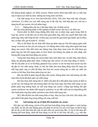 CÔNG NGH ENZIM GVC: Ths. Tr n Xuân Ng ch
Trang: 46
t không thu n ngh ch v i nhi u enzim). Nhóm enzim thích h p nh t cho c ch t lo i
này là lipaza (c ch t k n c, không tan trong n c ( a béo).
- Các ch t mang vô c : kim lo i ki m th , Al2O3, TiO2 nh : thu tinh x p, silicagel,
silochrom. u m c a lo i ch t mang này là x p l n, tính h p ph cao, ch t o
ng h t t o reactor c t (c t ph n ng).
5.3.3. Nh ng u c n l u ý khi th c hi n vi c c nh enzim:
Khi l a ch n ph ng pháp và th nghi m c nh enzim c n l u ý các u sau:
- Enzim ph i n nh trong nh ng u ki n x y ra ph n ng: quan tr ng nh t là
ho t l c enzim và b n c a nó theo th i gian ph n ng, u này quy t nh hi u su t
ph n ng, hi u su t t ng thu h i và hi u qu c a toàn b quá trình (giá thành, giá tr khoa
c và th c ti n, giá tr kinh t - xã h i)
- u có th c thì các h p ch t tham gia ph n ng t o liên k t ngang (gi a ch t
mang và enzim) s ch y u ch t ng tác v i nh ng nhóm ch c n ng n m ngoài tâm ho t
ng c a enzim. N u u ki n này không th c hi n c hoàn toàn thì ch t tham gia
ph n ng t o liên k t ngang ph i có kích th c l n không cho phép nó xâm nh p, nh
ng n trung tâm ho t ng c a enzim.
- Trung tâm ho t ng c a enzim ph i luôn luôn c b o v (n u th c hi n c)
ng các ph ng pháp khác nhau. Ch ng h n n u enzim v i tâm ho t ng có nhóm –
SH thì c n ph i x lý s b b ng glutation hay systein và ch tái ho t hoá enzim sau khi
ã g n nó vào ch t mang. Ho c có th che ch n tâm ho t ng b ng cách b sung vào
n h p ph n ng c ch t ã c bão hoà b i enzim (n ng c ch t cao nh t mà
enzim có th th c hi n c ph n ng xúc tác)
- Khi r a thi t b ph n ng ph c h i enzim, không c làm nh h ng x u n
ho t tính enzim ã c g n vào ch t mang.
- Khi l a ch n ch t mang (h c nh) c n ph i ý n ph n ng enzim s di n ra
th sao cho không làm nh h ng th m chí hu ho i ngay b n thân ch t mang và s n
ph m ph n ng không c c ch ho t ng c a enzim. Ch ng h n không th g n
enzim xenluloza vào chính ch t mang là xenluloza và các d n xu t c a nó c ng không th
ti n hành ph n ng thu phân xenluloza trên chính ch t mang này.
- ý n b n c a ch t mang (b n c h c, thu l c h c (r a trôi), b n nhi t, b n
gel) nh t là khi ph n ng trong nh ng c t công su t l n.
5.4. nh h ng c a s c nh n ho ttính c a enzim.
Khi g n vào ch t mang, enzim s b gi i h n ho t ng trong m t p hm vi môi tr ng
xác nh, lúc ó c u trúc không gian c a phân t enzim (và c a c t h p) có th b thay
i do ó có th làm bi n i m t s tính ch t c a enzim ban u. Ví d có th thay i
kho ng pH ho t ng, nhi t ho t ng (và do ó có th thay i pHop, top), tính c
 