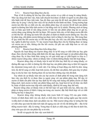 CÔNG NGH ENZIM GVC: Ths. Tr n Xuân Ng ch
Trang: 49
5.5.1. Reactor ho t d ng theo chu k .
Th c t ó là nh ng b l n hay b n ch a enzim và c ch t có trang b máng khu y.
Nh v y dung tích làm vi c, hi u su t chuy n hoá c c nh và ng i ta cho ph n ng
ti n hành tri t theo tính toán. Sau ó tháo c n toàn b tách s n ph m kh i enzim
(nh v y là xong 1 chu k làm vi c) r i l i chu n b ti n hành m khác. Trong tr ng h p
enzim tan (l n l n c ch t còn d , s n ph m ph n ng v i enzim) thì tách s n ph m
ng i ta th ng làm bi n tính enzim (ví d b ng cách x lý nhi t). Ph ng cách s d ng
này có hi u qu kinh t n u dùng enzim r ti n mà s n ph m ph n ng l i có giá tr ,
enzim dùng xong không thu h i l i c. reactor ki u này có th dùng enzim t ti n
có th thu h i ê dùng l i tr c h t c n ph i c nh nó thành enzim không tan. Sau chu
ph n ng, ch ph m enzim không tan c tách ra b ng ly tâm hay l c. Mà trong th c
quy trình thu h i enzim này có th làm phá hu c u trúc c a ch ph m enzim không
tan, ngh a là phá hu enzim. Vì v y reactor ho t ng theo chu k th ng c s d ng
i enzim tan r ti n, không c n thu h i enzim, chi phí s n xu t th p h n so v i các
ph ng pháp khác.
5.5.2. Reactor ho t ng theo ki u dòng ch y:
Nguyên t c ho t ng c a reactor dòng ch y là s b sung c ch t (liên t c hay gián
n, theo chu k ) theo dòng nh t nh (t c n p, dung tích n p) và s n ph m ph n ng
ng c l y ra theo hình th c t ng t v i quá trình n p c ch t.Ng i ta chia ra 2
nhóm reactor dòng ch y: nhóm có khu y tr n và nhóm không khu y tr n khi ho t ng.
- Reactor dòng ch y có khu y tr n là m t b (b n hay thi t b ) có máng khu y, có
ng d n n p c ch t và ng l y h n h p hay s n ph m ph n ng ra kh i b (nguyên
c chemistat trong nuôi c y vi sinh v t). Các thông s ho t ng c a thi t b nh : dung
tích, t c b sung c ch t, ho t tính enzim, t c tháo s n ph m, th i gian duy trì ph n
ng và chu k làm vi c th ng c t i u hoá theo nh ng m c tiêu ã nh.
Tuy nhiên do s khu y tr n nên các h t enzim c nh phân b trong toàn dung tích
làm vi c c a thi t b và c tháo ra ngoài cùng v i s n ph m ph n ng. duy trì
enzim c nh c n ph i liên t c hay nh k b sung m t l ng ch ph m enzim c nh
ng cách: tách enzim ra kh i s n ph m b ng cách l c, ho t hoá tr l i r i a vào thi t
; ho c c nh enzim tr c ti p trên cánh khu y, nh k b sung, thay th m i.
Reactor dòng ch y có khu y tr n có th k t h p v i quá trình siêu l c, u này cho
phép s d ng enzim c nh d ng tan trong các reactor, c bi t thích h p v i c ch t
không tan hay d ng keo.
- Reactor dòng ch y không khu y tr n (xem hình 63 trang 218 c a giáo trình).
Enzim c nh c nh i vào c t, d ch c ch t ch y t trên xu ng ng m qua l p enzim
và u d i s nh n c d ch s n ph m xúc tác. M t reactor dòng ch y lý t ng khi l p
ch t ch y qua toàn b di n tích m t c t ngang c a c t v i t c không i - ây là h
th ng reactor tách - y lý t ng. Trong th c t d ch c ch t c ng có th a t d i lên,
ch y trên qua c t còn s n ph m l y ra t trên.
S và nguyên t c làm vi c xem hình 63.
 