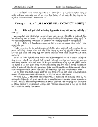 CÔNG NGH ENZIM GVC: Ths. Tr n Xuân Ng ch
Trang: 5
s n xu t ch ph m enzim, ng i ta có th phân l p các gi ng vi sinh v t có trong t
nhiên ho c các gi ng t bi n có l a ch n theo h ng có l i nh t, ch t ng h p u th
t lo i enzim nh t nh c n thi t nào ó.
Ch ng 2: S N XU T CÁC CH PH M ENZIM T VI SINH V T
2.1. u hoà quá trình sinh t ng h p enzim trong môi tr ng nuôi c y vi
sinh v t
i m c ích nuôi c y thu h i enzim v i hi u su t cao, c n ph i nh n r quá trình u
hoà sinh t ng h p enzim có các nh h ng tác ng thích h p trong công ngh . T
bào vi sinh v t ch t ng h p enzim khi c n thi t v i s l ng thích h p mong mu n.
2.1.1. u hoà theo h ng óng m b i gen operator (gen u khi n) _hi n
ng tr n áp :
+ hi n t ng tr n áp ( c ch ) (repression): là làm gi m quá trình sinh t ng h p do s n
ph m cu i cùng c a quá trình nuôi c y. Hi n t ng này th ng g p i v i các enzym
xúc tác quá trình sinh t ng h p m t chi u nh : quá trình sinh t ng h p axit amin,
nucleotit.
Ví d : khi thêm m t axit amin nào ó vào môi tr ng nuôi c y thì t bào s không c n
ng h p này n a. Do ó c ng s ình ch quá trình sinh t ng h p enzym, xúc tác cho quá
trình t ng h p nên chính axit amin ó. Enzym này ch c t ng h p tr l i khi có nhu
u ngh a là khi làm gi m n ng axit amin t ng ng. i v i h th ng phân nhánh
ngh a là quá trình d n n vi c t o thành nhi u s n ph m cu i cùng khác nhau t m t c
ch t chung ban u thì c ch tr n áp có th c th c hi n theo các cách khác nhau.
Ví d : Ph n ng u tiên c a quá trình sinh t ng h p các axit amin lizin, methionin,
treonin u do enzym aspactokinaza xúc tác. Enzym này có 3 izoenzim.
Ký hi u: al, am, at. Quá trình sinh t ng h p al s b tr n áp b i n ng lizin. am c a
methionin. Riêng i v i at thì treonin v a là s n ph m cu i cùng c a c quá trình v a là
ch t ban u sinh t ng h p izol xin. Do ó quá trình sinh t ng h p axitt ch b tr n
áp khi c treonin và izolexin t n ng cao v t quá nhu c u c a t bào. Có th minh
ho c ch tr n áp này theo s :
 