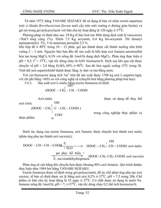 CÔNG NGH ENZIM GVC: Ths. Tr n Xuân Ng ch
Trang: 52
T n m 1973, hãng TANABE SEIZAKY ã s d ng t bào có ch a enzim aspartaza
(nòi vi khu n Brevibacterium flavum nuôi c y trên môi tr ng r ng giàu biotin) và
gói nó trong gel polyacrylamit v i bán chu k ho t ng là 120 ngày 370
C.
Ph ng pháp c nh nh sau: 10 Kg t bào hoà tan 40lit dung d ch sinh lý (saccaroza
+NaCl t ng c ng 1%). Thêm 7,5 Kg acryamit, 0,4 Kg bis-acryamit. 5lit dimetyl
aminopronitri) 5%. 5 lit amonium persulfat 2,5 %
n h p 400
C trong 10 – 12 phút, gel t o thành c c t thành mu ng nh hình
vuông 2 – 3 mm. Nguyên li u ban u s n xu t là h n h p axit fumaric-amonisulfat
hòa tan trong MgCl2 0,1N v i n ng 1mol/lit dung d ch MgCl2. Ph n ng th c hi n
pH = 8,5, t0
= 370
C, v n t c dòng ch y là 0,6V bioreactor/h. D ch sau khi qua c t c
chuy n v pH = 2,8 b ng H2SO4 60% 900
C. Sau ó làm ngu i xu ng 150
C trong 2h.
Tinh th axit aspartichinhf thành c l ng, ly tâm và r a b ng n c.
i c t bioreactor dung tích 1m3
trên ã s n xu t c 1700 kg axit L-aspartic/ngày
i chi phí b ng <60% so v i công ngh c (chuy n hoá b ng ph ng pháp hoá h c)
5.6.3. n xu t axit L-malic b ng enzim fumaraza c nh:
Axit malic c s d ng thay th
axit xitric
trong công nghi p th c ph m và
c ph m.
i tác d ng c a enzim fumaraza, axit fumaric c chuy n hoá thành axit malic
(ph n ng ph t o thành axit sucxinic):
Ph n ng s cân b ng khi chuy n hoá c kho ng 80% axit fumaric. Qui trình c
th c hi n n m 1984 b i hãng TANABE SEIZAKU.
Enzim fumaraza c c nh trong gel polyacriamit, c ch ph n ng ph t o axit
suxinic, t bào c nh c x lý b ng axit uric 0,2% 370
C, pH = 7,5 trong 20h. Ch
ph m có bán chu k ho t ng là 55 ngày 370
C. C ch t c s d ng là mu i Na.
fumarar n ng 1mol/lit, pH = 7, t=370
C, v n t c dòng ch y 0,2 th tích bioreactor/h.
(HOOC – CH2 – CH – COOH
)
OH
(HOOC – CH2 – C – CH2 – COOH )
OH
COO
H
HOOC – CH = CH – COOH
E.
fumaraza+ H2O
HOOC – CH2 – CH – COOH: axit malic
OH
ph : h bi n +
HE. sucxinatdehydrogenaza
HOOC–CH2–CH2–COOH: axit sucxinic
 