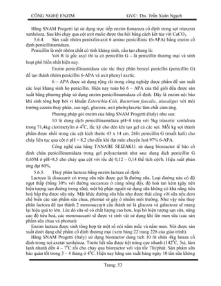 CÔNG NGH ENZIM GVC: Ths. Tr n Xuân Ng ch
Trang: 53
Hãng SNAM Progetti l i s d ng tr c ti p enzim fumaraza c nh trong s i triaxetat
xenluloza. Sau khi ch y qua c t axit malic c thu h i b ng cách k t t a v i CaCO3.
5.6.4. n xu t nhóm penixilin-axit 6 amino penicillinic (6-APA) b ng enzim c
nh penicillinamidaza.
Penicillin là m t nhóm ch t có tính kháng sinh, c u t o chung là:
V i R là g c axyl thì ta có penicillin G – là penicillin th ng m i và sinh
ho t ph bi n nh t hi n nay.
Enzim penicillinamidaza xúc tác thu phân benzyl penicllin (penicillin G)
t o thành nhóm penicillin 6-APA và axit phenyl axetic.
6 – APA c s d ng r ng rãi trong công nghi p d c ph m s n xu t
các lo i kháng sinh h penicillin. Hi n nay toàn b 6 – APA c a th gi i u c s n
xu t b ng ph ng pháp s d ng enzim penicillinamidaza c nh. ây là enzim n i bào
khi sinh t ng h p b i vi khu n Esterichia-Coli, Bacterium faecalic, alacaligus v i môi
tr ng cazein thu phân, cao ngô, glucoza, axit phelnylaxetic làm ch t c m ng.
Ph ng pháp gói enzim c a hãng SNAM Progetti (Italy) nh sau:
10 lit dung d ch penicillinamidaza pH=8 tr n v i 5kg triaxetic xenluloza
trong 71,4kg clorimetylin 40
C, l c k cho én khi t o gel cà các s i. M i kg s i thành
ph m c nh i trong các c t kích th c 43 x 14 cm. 26lit penicillin G (mu i kali) cho
ch y liên t c qua c t pH = 8,2 cho n khi t m c chuy n hoá 97% 6-APA.
Công ngh c a hãng TANABE SEIZAKU: s d ng bioreactor t bào c
nh ch a penicillinamidaza trong gel polyacriamit nh sau: dung d ch penicillin G
0,65M pH=8,5 cho ch y qua c t v i t c 0,12 – 0,14 th tích c t/h. Hi u su t ph n
ng t 80%.
5.6.5. Thu phân lactoza b ng enzim lactaza c nh:
Lactoza là disaccarit có trong s a nên c g i là ng s a. Lo i ng nàu có
ng t th p (b ng 30% v i ng saccaroza cùng n ng ), hoà tan kém (gây nên
hi n t ng s n ng trong s a), m t b ph n ng i s d ng s a không có kh n ng tiêu
hoá h p th c s a này. M t khác ng s a h u nh c th i cùng v i s a n u em
ch bi n các s n ph m s a chua, phomat s gây ô nhi m môi tr ng. Nh v y n u thu
phân lactoza t o thành 2 monosaccarit c u thành nó là glucoza và galactoza s mang
i hi u qu to l n. Lúc ó s a s có ch t l ng cao h n, lo i b hi n t ng s n s a, nâng
cao tiêu hoá, các monosaccarit s c vi sinh v t s d ng khi lên men s a (các s n
ph m s a chua và phomat)
Enzim lactaza c sinh t ng h p t m t s nòi n m m c và n m men. Nòi c s n
xu t d i d ng ch ph m c nh th ng m i (xem b ng 22 trang 228 c a giáo trình).
Hãng SNAM Progetti (Italy) s d ng bioreactor dung tích 10 lit ch a 4kg lataza c
nh trong s i axetat xenluloza. Tr c h t s a c ti t trùng c c nhanh (1420
C, 3s), làm
nh nhanh n 4 – 70
C r i cho ch y qua bioreactor v i v n t c 7lit/phút. S n ph m s a
o qu n t t trong 3 – 4 tháng 40
C. Hi n nay hãng s n xu t hàng ngày 10 t n s a không
 