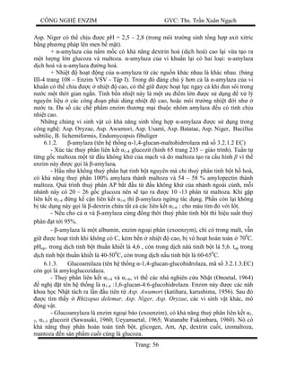 CÔNG NGH ENZIM GVC: Ths. Tr n Xuân Ng ch
Trang: 56
Asp. Niger có th ch u c pH = 2,5 – 2,8 (trong môi tr ng sinh t ng h p axit xitric
ng ph ng pháp lên men b m t).
+ -amylaza c a n m m c có kh n ng dextrin hoá (d ch hoá) cao l i v a t o ra
t l ng l n glucoza và maltoza. -amylaza c a vi khu n l i có hai lo i: -amylaza
ch hoá và -amylaza ng hoá.
+ Nhi t ho t ng c a -amylaza t các ngu n khác nhau là khác nhau. (b ng
III-4 trang 108 – Enzim VSV - T p I). Trong ó áng chú ý h n c là -amylaza c a vi
khu n có th chiu c nhi t cao, có th gi c ho t l c ngay c khi un sôi trong
c m t th i gian ng n. Tính b n nhi t này là m t u m l n c s d ng x lý
nguyên li u các công n ph i dùng nhi t cao, ho c môi tr ng nhi t i nh
c ta. a s các ch ph m enzim th ng m i thu c nhóm amylaza u có tính ch u
nhi t cao.
Nh ng ch ng vi sinh v t có kh n ng sinh t ng h p -amylaza c s d ng trong
công ngh : Asp. Oryzae, Asp. Awamori, Asp. Usami, Asp. Batatae, Asp. Niger, Bacillus
subtilic, B. lichemiformis, Endomycopsis fibuliger
6.1.2. -amylaza (tên h th ng -1,4-glucan-maltohidrrolaza mã s 3.2.1.2 EC)
- Xúc tác thu phân liên k t 1-4 glucozit (hinh 65 trang 235 – giáo trình). Tu n t
ng g c maltoza m t t u không kh c a m ch và do maltoza t o ra c u hình vì th
enzim này c g i là -amylaza.
- H u nh không thu phân h t tinh b t nguyên mà ch thu phân tinh b t h hoá,
có kh n ng thu phân 100% amylaza thành maltoza và 54 – 58 % amylopectin thành
maltoza. Quá trình thu phân AP b t u t u không kh c a nhánh ngoài cùnh, m i
nhánh này có 20 – 26 g c glucoza nên s t o ra c 10 -13 phân t maltoza. Khi g p
liên k t 1-4 ng k c n liên k t 1-6 thì -amylaza ng ng tác d ng. Ph n còn l i không
tác d ng này g i là -dextrin ch a t t c các liên k t 1-6 : cho màu tím v i Iôt.
- N u cho c và -amylaza cùng ng th i thu phân tinh b t thì hi u su t thu
phân t t i 95%.
- -amylaza là m t albumin, enzim ngo i phân (exoenzym), ch có trong malt, v n
gi c ho t tính khi không có C, kém b n nhi t cao, b vô ho t hoàn toàn 700
C.
pHop+ trong d ch tinh b t thu n khi t là 4,6 , còn trong d ch nâú tinih b t là 5,6. top trong
ch tinh b t thu n khi t là 40-500
C, còn trong d ch n u tinh b t là 60-650
C.
6.1.3. Glucoamilaza (tên h th ng -1,4-glucan-glucohidrolaza, mã s 3.2.1.3.EC)
còn g i là amyloglucozidaza.
- Thu phân liên k t 1-4 và 1-6, vì th các nhà nghiên c u Nh t (Onoetal, 1964)
ngh t tên h th ng là 1-4 :1,6-glucan-4:6-glucohidrolaza. Enzim này c các nàh
khoa h c Nh t tách ra l n u tiên t Asp. Awamori (katihara, karushima, 1956). Sau ó
c tìm th y Rhizopus delemar, Asp. Niger, Asp. Oryzae, các vi sinh v t khác, mô
ng v t.
- Glucoamylaza là enzim ngo i bào (exoenzim), có kh n ng thu phân liên k t 1-
2, 1-3 glucozit (Sawasaki, 1960; Ueyamaetal, 1965; Watanabe Fukimbara, 1960). Nó có
kh n ng thu phân hoàn toàn tinh b t, glicogen, Am, Ap, dextrin cu i, izomaltoza,
mantoza n s n ph m cu i cùng là glucoza.
 
