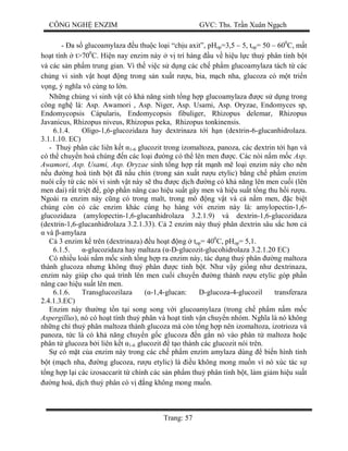 CÔNG NGH ENZIM GVC: Ths. Tr n Xuân Ng ch
Trang: 57
- a s glucoamylaza u thu c lo i “ch u axit”, pHop=3,5 – 5, top= 50 – 600
C, m t
ho t tính t>700
C. Hi n nay enzim này v trí hàng u v hi u l c thu phân tinh b t
và các s n ph m trung gian. Vì th vi c s d ng các ch ph m glucoamylaza tách t các
ch ng vi sinh v t ho t ng trong s n xu t r u, bia, m ch nha, glucoza có m t tri n
ng, ý ngh a vô cùng to l n.
Nh ng ch ng vi sinh v t có kh n ng sinh t ng h p glucoamylaza c s d ng trong
công ngh là: Asp. Awamori , Asp. Niger, Asp. Usami, Asp. Oryzae, Endomyces sp,
Endomycopsis Cápularis, Endomycopsis fibuliger, Rhizopus delemar, Rhizopus
Javanicus, Rhizopus niveus, Rhizopus peka, Rhizopus tonkinensis.
6.1.4. Oligo-1,6-glucozidaza hay dextrinaza t i h n (dextrin-6-glucanhidrolaza.
3.1.1.10. EC)
- Thu phân các liên k t 1-6 glucozit trong izomaltoza, panoza, các dextrin t i h n và
có th chuy n hoá chúng n các lo i ng có th lên men c. Các nòi n m m c Asp.
Awamori, Asp. Usami, Asp. Oryzae sinh t ng h p r t m nh m lo i enzim này cho nên
u ng hoá tinh b t ã n u chín (trong s n xu t r u etylic) b ng ch ph m enzim
nuôi c y t các nòi vi sinh v t này s thu c d ch ng có kh n ng lên men cu i (lên
men dai) r t tri t , góp ph n nâng cao hi u su t gây men và hi u su t t ng thu h i r u.
Ngoài ra enzim này c ng có trong malt, trong mô ng v t và c n m men, c bi t
chúng còn có các enzim khác cùng h hàng v i enzim này là: amylopectin-1,6-
glucozidaza (amylopectin-1,6-glucanhidrolaza 3.2.1.9) và dextrin-1,6-glucozidaza
(dextrin-1,6-glucanhidrolaza 3.2.1.33). C 2 enzim này thu phân dextrin sâu s c h n c
và -amylaza
3 enzim k trên (dextrinaza) u ho t ng top= 400
C, pHop= 5,1.
6.1.5. -glucozidaza hay maltaza ( -D-glucozit-glucohidrolaza 3.2.1.20 EC)
Có nhi u loài n m m c sinh t ng h p ra enzim này, tác d ng thu phân ng maltoza
thành glucoza nh ng không thu phân c tinh b t. Nh v y gi ng nh dextrinaza,
enzim này giúp cho quá trình lên men cu i chuy n ng thành r u etylic góp ph n
nâng cao hi u su t lên men.
6.1.6. Transglucozilaza ( -1,4-glucan: D-glucoza-4-glucozil transferaza
2.4.1.3.EC)
Enzim này th ng t n t i song song v i glucoamylaza (trong ch ph m n m m c
Aspergillus), nó có ho t tính thu phân và ho t tính v n chuy n nhóm. Ngh a là nó không
nh ng ch thu phân maltoza thành glucoza mà còn t ng h p nên izomaltoza, izotrioza và
panoza, t c là có kh n ng chuy n g c glucoza n g n nó vào phân t maltoza ho c
phân t glucoza b i liên k t 1-6 glucozit t o thành các glucozit nói trên.
có m t c a enzim này trong các ch ph m enzim amylaza dùng bi n hình tinh
t (m ch nha, ng glucoza, r u etylic) là u không mong mu n vì nó xúc tác s
ng h p l i các izosaccarit t chính các s n ph m thu phân tinh b t, làm gi m hi u su t
ng hoá, d ch thu phân có v ng không mong mu n.
 