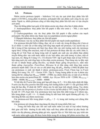 CÔNG NGH ENZIM GVC: Ths. Tr n Xuân Ng ch
Trang: 58
6.2. Proteaza.
Nhóm enzim proteaza (peptit – hidrolaza 3.4) xúc tác quá trình thu phân liên k t
peptit (-CO-NH-)n trong phân t protein, polypeptit n s n ph m cu i cùng là các axit
amin. Ngoài ra, nhi u proteaza c ng có kh n ng thu phân liên k t este và v n chuy n
axit amin.
Theo h th ng phân lo i qu c t thì nhóm enzim này c chia làm 4 phân nhóm
1/ Aminopeptidaza: thu phân liên k t peptit u nit amin ( – NH2 ) c a m ch
polypeptit.
2/ Cacboxypeptidaza: xúc tác thu phân liên k t peptit u cacbon c a m ch
polypeptit. Hai phân nhóm này thu c to i exo-peptitdaza (enzim ngo i phân)
3/ Dipeptit hidrolaza: thu phân các liên k t peptit
4/ Proteinaza: xúc tác s thu phân liên k t peptit n i m ch (endo-peptitdaza)
Các proteaza khá ph bi n ng, th c v t và vi sinh v t, trong ó áng chú ý h n c
là có nhi u vi sinh v t có kh n ng sinh t ng h p m nh m proteaza. Các enzim này có
th trong t bào (proteaza n i bào) hay c ti n vào môi tr ng nuôi c y (proteaza
ngo i bào). Gi ng nh amylaza, m t s lo i proteaza ã c dân t c các n c châu Á,
trong ó có Vi t Nam s d ng trong m t s ngành s n xu t các s n ph m th c ph m
truy n th ng nh : s n xu t n c m m và các lo i m m, s n xu t t ng và chao, m t s
lo i nem, tré. B ng II-3 trang 131, 132 (Enzim VSV- t p I) gi i thi u m t s lo i VSVcó
kh n ng nuôi c y sinh t ng h p và thu nh n enzim proteaza. Theo b ng này ta th y m t
nòi vi khu n thu c gi ng Bacillus, x khu n thu c gi ng Streptomyces, n m m c
thu c gi ng Aspergillus, Penicillium, Rhizopus là có kh n ng sinh t ng h p enzim
proteaza m nh nh t. C n c vào c ch ph n ng, pHop, Hartley (1960) ã phân lo i
các proteinaza vi sinh v t thành 4 nhóm: proteinaza-serin, P.tiol, P.kim lo i và P.axit
(B ng II-6 trang 156, 157 – Enzim VSV- T p I). Tr ng l ng phân t c a 4 nhóm này
ng i bé: ch ng h n MP-serin=20000 – 27000, tuy nhiên nhóm này có m t s có M l n
n nh enzim c a penicillium M = 44000. Asp. Oryzae 5038 và M = 52000, MP.kim lo i =
33800 – 48400, MP.tiol và axit = 30000 – 40000.
b n thì P.serin b n trong gi i h n pH r ng, t 5 – 10 u ki n nhi t th p.
P.serin c a Bacillus.pumilus khá b n trong môi tr ng ki m pH=11 v n gi c 80%
ho t ban u. nhi t 3600
C nhóm này b m t ho t tính nhanh chóng. Tuy nhiên
các P.serin c a Streptomyces fradiae và Stre.reatus i b n nhi t 700
C trong 30 phút ch
m t 10 -15% ho t tính. Các proteinaza kim lo i kém b n nh t trong s 4 nhóm này,
n trong ph m vi pH = 6 – 9, nhanh chóng b m t ho t tính ngoài kho ng pH này. Ca
làm t ng b n c a nhóm enzim này.
Các proteaza-axit b n trong ph m vi pHaxit = 2 – 6, trong môi tr ng axit chúng khá
n nhi t.
Các proteaza nói chung c ng d ng r t r ng rãi trong nhi u l nh v c:
- Trong ch bi n thu s n: khi s n xu t n c m m (và m t s lo i m m) th ng
th i gian ch bi n th ng là dài nh t, hi u su t thu phân ( m) l i ph thu c r t
nhi u vào a ph ng, ph ng pháp gài nén, nguyên li u cá. Nên hi n nay quy trình s n
xu t n c m m ng n ngày ã c hoàn thi n trong ó s d ng ch ph m enzim th c v t
 