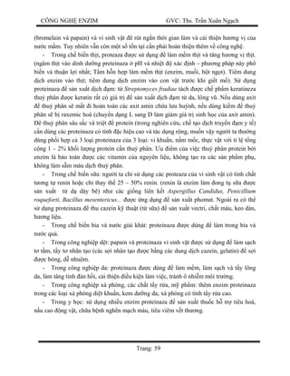 CÔNG NGH ENZIM GVC: Ths. Tr n Xuân Ng ch
Trang: 59
(bromelain và papain) và vi sinh v t ê rút ng n th i gian làm và c i thi n h ng v c a
c m m. Tuy nhiên v n còn m t s t n t i c n ph i hoàn thi n thêm v công ngh .
- Trong ch bi n th t, proteaza c s d ng làm m m th t và t ng h ng v th t.
(ngâm th t vào dinh d ng preteinaza pH và nhi t xác nh – ph ng pháp này ph
bi n và thu n l i nh t; T m h n h p làm m m th t (enzim, mu i, b t ng t). Tiêm dung
ch enzim vào th t; tiêm dung d ch enzim vào con v t tr c khi gi t m ). S d ng
proteinaza s n xu t d ch m: t Streptomyces fradiae tách c ch ph m keratineza
thu phân c keratin r t có giá tr s n xu t d ch m t da, lông v . N u dùng axit
thu phân s m t i hoàn toàn các axit amin ch a l u hu nh, n u dùng ki m thu
phân s b raxemic hoá (chuy n d ng L sang D làm gi m giá tr sinh h c c a axit amin).
ê thu phân sâu s c và tri t protein (trong nghiên c u, ch t o d ch truy n m y t )
n dùng các proteinaza có tính c hi u cao và tác d ng r ng, mu n v y ng i ta th ng
dùng ph i h p c 3 lo i proteinaza c a 3 lo i: vi khu n, n m m c, th c v t v i t l t ng
ng 1 – 2% kh i l ng protein c n thu phân. u m c a vi c thu phân protein b i
enzim là b o toàn c các vitamin c a nguyên li u, không t o ra các s n ph m ph ,
không làm s m màu d ch thu phân.
- Trong ch bi n s a: ng i ta ch s d ng các proteaza c a vi sinh v t có tính ch t
ng t renin ho c ch thay th 25 – 50% renin. (renin là enzim làm ong t s a c
n xu t t d dày bê) nh các gi ng liên k t Aspergillus Candidus, Penicillium
roqueforti, Bacillus mesentericus... c ng d ng s n xu t phomat. Ngoài ra có th
d ng proteinaza thu cazein k thu t (t s a) s n xu t vectri, ch t màu, keo dán,
ng li u.
- Trong ch bi n bia và n c gi i khát: proteinaza c dùng làm trong bia và
c qu .
- Trong công nghi p d t: papain và proteinaza vi sinh v t c s d ng làm s ch
t m, t y t nhân t o (các s i nhân t o c b ng các dung d ch cazein, gelatin) s i
c bóng, d nhu m.
- Trong công nghi p da: proteinaza c dùng làm m m, làm s ch và t y lông
da, làm t ng tính àn h i, c i thi n u ki n làm vi c, tránh ô nhi m môi tr ng.
- Trong công nghi p xà phòng, các ch t t y r a, m ph m: thêm enzim proteinaza
trong các lo i xà phòng di t khu n, kem d ng da, xà phòng có tính t y r a cao.
- Trong y h c: s d ng nhi u enzim proteinaza s n xu t thu c h tr tiêu hoá,
u cao ng v t, ch a b nh ngh n m ch máu, tiêu viêm v t th ng.
 