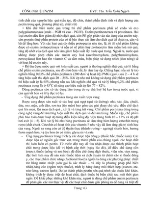 CÔNG NGH ENZIM GVC: Ths. Tr n Xuân Ng ch
Trang: 63
tính ch t c a nguyên li u qu (c u t o, chín, thành ph n nh tính và nh l ng c a
pectin trong qu , ph ng pháp ép, chi t rút)
+ Khi ch bi n n c qu trong thì ch ph m pectinaza ph i có endo và exo
polygalacturonaza (endo – PGII và exo – PGIV). Enzim pectinesteraza và proteinaza. Hai
lo i enzim u làm gi m nh t d ch qu , còn PE góp ph n vào tác d ng c a enzim này,
còn protein thu phân protein c a v t bào th c v t làm cho d ch qu d thoát ra, c n và
bã d l ng h n. V i các lo i qu có nhi u protopectin nh táo, lê, i thì ch ph m không
c có enzim protopectinaza vì n u có s phân hu protopectin làm m m hoá mô qu ,
ng nh t c a d ch qu nên làm gi m hi u su t l y n c qu trong. Ngoài ra, n c qu
không c phép ch a các enzim oxy hoá (ascobatoxydaza, polyphenoloxydaza,
peroxydaza) làm hao t n vitamin C và s m màu, bi n pháp s d ng nhi t ( un nóng) s
vô ho t h enzim này.
+ thu c n c qu v i hi u su t cao, ng i ta th ng nghi n th t qu , x lý b ng
ch ph m enzim pectinaza, sau ó m i em v t, ly tâm hay ép. Ch ng h n: n u x lý táo
nghi n b ng 0,03% ch ph m pectinaza (200 n v ho t ) PMG (gam) sau 2 – 4 h s
ng hi u su t thu d ch qu 20 – 25%. Khi ép nho mà không s d ng ch ph m pectinaza
thì hi u su t ép là 65% nh ng n u sau khi nghi n chà qu và x lý b ng 0,2% ch ph m
pectinaza trong 3h 450
C s nâng cao hi u su t ép lên 77 – 82%.
Dùng pectinaza còn có tác d ng làm trong do s phá hu h keo trong n c qu , v
a qu t t h n và ít b c tr l i.
- ng d ng ch ph m pectinaza trong s n xu t r u vang:
u vang c s n xu t t các lo i qu ng t (qu có ng): nho, táo, dâu, chu i,
a, m , m n, anh ào, s n tra (táo mèo) bao g m các giai n ch y u: u ch d ch
qu lên men, lên men d ch qu , x lý và tàng tr vang. Ch ph m pectinaza dùng trong
công ngh vang làm t ng hi u su t thu d ch qu và làm trong. Mu n v y, ch ph m
ph i b o toàn c ho t trong u ki n n ng r u trung bình 10 – 12% và pH
i axit (4 – 5). Khi x lý bã nho b ng pectinaza s làm t ng hàm l ng catechin trong
u (ch t chát). Catechin có ho t tính c a vitamin P nh v y ã làm t ng giá tr sinh h c
a vang. Ngoài ra vang còn có thu n th c (thành tr ng – ageing) nhanh h n, h ng
th m m nh h n, v d u h n do có nhi u glyxezin và este.
- ng d ng pectinaza trong trích ly các d c li u ông y (thu c b c, thu c nam). Các
c li u có ngu n g c th c v t, trong thành ph n c a chúng ngoài các ho t ch t
thì luôn luôn có pectin. T tr c n nay thu nh n c các thành ph n ho t
ch t trong d c li u ( tr b nh c p th i (ngay lúc ó), u ch d ng c n
(r u), thu c (u ng và xoa bóp), u ch dung d ch thu c, viên nén, vien nang,
c bi t hi n nay s n xu t thu c tiêm và d ch truy n t chính các v thu c ông
y, các th c ph m ch c n ng (fuctional food)) ng i ta dùng các ph ng pháp: chi t
rút b ng n c nhi t (còn g i là s c thu c – và ây là ph ng pháp ph bi n
nh t),b ng c n (ngâm r u thu c), trích ly b ng dung môi thích h p (axeton, ete,
nit l ng, axeton l nh). Do có thành ph n pectin nên quá trình s c thu c khó kh n,
không trích ly c tri t ho t ch t, d ch thu c b bi n ch t sau m t th i gian
ng n. kh c ph c nh ng khó kh n này, ng i ta dùng ch ph m enzim pectinaza
phân gi i các mô th c v t các ho t ch t c gi i phóng ra d dàng và tri t
 