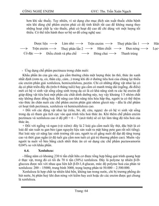 CÔNG NGH ENZIM GVC: Ths. Tr n Xuân Ng ch
Trang: 64
n khi s c thu c. Tuy nhiên, vì s d ng cho m c ích s n xu t thu c ch a b nh
nên khi dùng ch ph m enzim ph i có tinh khi t r t cao không mang theo
nh ng ho t ch t l vào thu c, ph i có ho t cao ch dùng v i m t l ng t i
thi u. Có th ti n hành theo s b s công ngh sau:
- ng d ng ch ph m pectinaza trong ch n nuôi:
Kh u ph n n c a gia súc, gia c m th ng ch a m t l ng th c n thô, th c n xanh
nh t nh (r m r , c , thân cây, cám...) trong khi ó ng tiêu hoá c a chúng l i thi u
các enzim phân gi i xenluloza, hemixenluloza, pectin. Ch có nh ng ng v t nhai l i có
c phát tri n y (trên 6 tháng tu i) hay gia c m có manh trnàg dài (ng ng, à u)
i có h vi sinh v t s ng c ng sinh trong d c là có kh n ng sinh ra các h enzim
giúp ng v t tiêu hoá m t ph n các ch t dinh d ng này, tuy v y kho ng 1/3 nhóm ch t
này không c ng hoá. nâng cao kh n ng tiêu hóa h p th , ng i ta có th thêm
vào th c n ch n nuôi các ch ph m enzim phân gi i nhóm gluxit này - u là ch ph m
có ho t tính pectinaza, xenluloza và hemixenluloza cao.
+ i v i các ng v t nhai l i (trâu, bò, dê, c u, ng a): do có h vi sinh v t s ng
trong d c tham gia tích c c vào quá trình tiêu hoá th c n. Khi thêm ch ph m enzim
pectinaza và xenluloza cao pH = 6 – 7 (axit tính) s có l i làm t ng tiêu hoá c a
th c n.
+ i v i ng ng và ngan (v t xiêm): ây là 2 loài gia c m nuôi l y th t, c bi t là có
loài s n xu t ra gan béo (gan nguyên li u s n xu t ra m t hàng pete gan r t n i ti ng).
Hai loài này có n ng l c sinh tr ng r t cao, ng i ta c g ng nuôi t t ng tr ng
cao và th i gian ng n ( tu i gia c m non tu i có giá tr th ng ph m cao). Mu n v y
ng i ta nuôi v béo b ng cách nh i th c n có s d ng các ch ph m pectawamorin
0,04% so v i kh u ph n.
6.4. Xenluloza:
- H ng n m có kho ng 230 t t n ch t h u c c t ng h p b ng quá trình quang h p
th c v t, trong ó có t i a 70 t t n (30%) xenluloza. ây là polyme t nhiên -D-
glucoza c n i v i nhau qua liên k t -D-1,4-glucan, m c polyme hoá c a phân t
xenluloza: 200 – 15000, trung bình 3000, tr ng l ng phân t 50.000 – 2.500.000.
Xenluloza là h p ch t t nhiên khá b n, không tan trong n c, ch b tr ng ph ng do
hút n c, b phân hu khi un nóng v i ki m hay axit ho c do các enzim c g i chung
là xenluloza.
c li u Làm nh Tr n enzim Thu phân l n 1 Hãm
Tr n enzim Thu phân l n 2 Hãm chi t un nóng c
u ch nh và pha chCô c óng chai Thanh trùng
 
