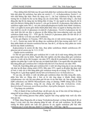 CÔNG NGH ENZIM GVC: Ths. Tr n Xuân Ng ch
Trang: 65
- Theo nh ng hi u bi t hi n nay thì quá trình phân hu xenluloza nh enzim c th c
hi n nh ph c h xenluloza, bao g m các enzim C1, Cx và -glucosidoza. Enzim C1 có
tính ch t không c hi u. D i tác d ng c a C1, các lo i xenluloza b h p th n c,
tr ng lên và chu n b cho s tác ng c a các enzim khác. N u tách riêng C1 cho ho t
ng c l p thì tác d ng này l i không th y rõ ràng. Vì v y ng i ta cho r ng ó ch là
t y u (factor), không ph i là enzim Cx còn g i là enzim -1,4 glucanaza, thu phân các
xenluloza ng m n c b i C1 nói trên (polyanhydroglucoza hydrat hoá) thành xenluloza.
Ch x có ngh a là enzim g m nhi u thành ph n khác nhau và ng i ta th ng chia làm 2
lo i chính là: exo- -1,4 glucanaza và endo- -1,4 glucanaza. Exo- -1,4 glucanaza xúc tác
vi c tách liên k t các n v glucoza t u không kh (non-reducing end) c a chu i
xenluloza (hình trang 122 – VSV t p II). Endo- -1,4 glucanaza phân c t liên k t -1,4
glucozit b t k v trí nào c a chu i xenluloza.
Có tác gi (Ogawa và Toyama, 1967) cho r ng còn có m t enzim trung gian C2 gi a
C1 và Cx. Enzim này tr c h t tác ng vào xenluloza ã b làm tr ng n c b i C1 r i
thu phân thành các dextrin xenluloza hoà tan. Sau ó Cx s ti p t c thu phân các xenlo
dextrin này thành xenlobioza.
-glucosidoza là enzim r t c hi u, thu phân xenlobioza tthành xenlohexoza (D-
glucoza) mã s enzim này là: 3.2.1.21 EC.
- Ngu n enzim xenluloza:
Có th nói quá trình phân gi i xenluloza b i vi sinh v t là m t trong nh ng chu trình
quan tr ng nh t c a t nhiên. Ng i u tiên nghiên c u kh n ng phân gi i xenluloza
a các vi sinh v t k khí là popov vào n m 1875, ti p ó là omelianxki. Các môi tr ng
nghiên c u phân l p vi sinh v t lo i này tr thành kinh n. Còn ng i u tiên phát hi n
kh n ng phân gi i xenluloza b i vi khu n hi u khí là G.Van Iterson vào n m 1903.
Tr c ó, ho t ng phân gi i xenluloza b i vi sinh v t s ng trong d c c a các ng
t nhai l i ã c ch ng minh (1955). n n m 1971, ng i ta ã phân l p c m t
loài vi sinh v t có kh n ng phân gi i xenluloza trong d c (trang 126, VSV, t p II).
Trong ó có 2 giai n nghiên c u k h n c là Ruminococus và R.flavefacicus.
sau này, r t nhi u vi sinh v t phân gi i xenluloza c tìm th y trong t, n c,
phân bón h u c . áng chú ý h n c là vi c ng d ng vi khu n thu c nhóm
celludomonas vào vi c lên men phân gi i bã mía và rác th i th c v t. S u t p gi ng QM
(QM collection) c a HHTH Massachusetts c ng có kho ng 14000 ch ng n m có kh
ng phân gi i xenluloza, trong ó các ch ng n i ti ng nh trichoderma viride,
Sporotrichum P.ruinosum, penicllium pusillum, Aspergillus fumigatú, Asp.terreus...
- ng d ng c a xenluloza:
+ Phá v thành t bào (cellwall) th c v t nuôi c y các t bào trên (t bào không có
màng) lai t o chúng v i nhau nh m t o gi ng th c v t
+ S n xu t tr ng glucoza th c ph m, nguyên li u công nghi p ho c nuôi c y n m
men gia súc.
Nh t, hãng Megiseika ã s d ng Trichoderma.Konigii và hãng Kinkiyakylt ã s
ng T.viride nuôi c y theo ph ng pháp b m t s n xu t xenlulaza. S phân
ng thí m (pilot) s n xu t siro glucoza t các ngu n xenluloza ph li u nh
xenluloza c a T.viride nh sau. (hình V-13 trang 164 – VSV h c - t p II)
 