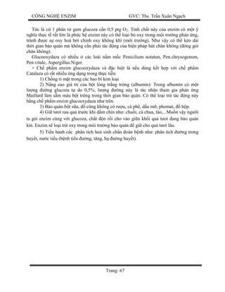 CÔNG NGH ENZIM GVC: Ths. Tr n Xuân Ng ch
Trang: 67
c là c 1 phân t gam glucoza c n 0,5 ptg O2. Tính ch t này c a enzim có m t ý
ngh a th c t r t l n là ph c h enzim này có th lo i b oxy trong môi tr ng ph n ng,
tránh c s oxy hoá b i chính oxy không khí (môi tr ng). Nh v y có th kéo dài
th i gian b o qu n mà không c n ph i tác ng c a bi n pháp hút chân không ( óng gói
chân không).
Glucooxydaza có nhi u các loài n m m c Penicilium notatun, Pen.chrysogenum,
Pen.vitale, Aspergillus.Niger.
+ Ch ph m enzim glucooxydaza và c bi t là n u dùng k t h p v i ch ph m
Catalaza có r t nhi u ng d ng trong th c ti n:
1) Ch ng r m t trong các bao bì kim lo i
2) Nâng cao giá tr c a b t lòng tr ng tr ng (albumin): Trong albumin có m t
ng ng glucoza t do 0,5%, l ng ng này là tác nhân tham gia ph n ng
Maillard làm s m màu b t tr ng trong th i gian b o qu n. Có th lo i tr tác ng này
ng ch ph m enzim glucooxydaza nh trên.
3) B o qu n b t s a, c ng không có r u, cà phê, d u m , phomat, h p.
4) Gi t i rau qu tr c khi d m chín nh : chu i, cà chua, táo,...Mu n v y ng i
ta gói enzim cùng v i glucoza, ch t n r i cho vào gi a kh i qu t i ang b o qu n
kín. Enzim s lo i tr oxy trong môi tr ng b o qu n gi cho qu t i lâu.
5) Ti n hành các phân tích hoá sinh ch n oán b nh nh : phân tích ng trong
huy t, n c ti u (b nh ti u ng, t ng, h ng huy t).
 
