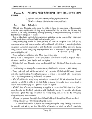 CÔNG NGH ENZIM GVC: Ths. Tr n Xuân Ng ch
Trang: 68
Ch ng 7: PH NG PHÁP XÁC NH HO T M T SÔ LO I
ENZIM
(Copfacto: ch t ph i h p hay ch t c ng tác c a enzim
DEAE – celluloza: diethylamino – athylcelulose)
7.1. n v o ho t :
c ho t ng c a enzim trong ch ph m là thông tin quan tr ng v l ng enzim
trong i t ng nghiên c u, vì r ng trong nh ng u ki n xác nh, t c ph n ng
enzim t l v i l ng enzim trong h n h p ph n ng. L ng enzim theo quy c qu c t
c bi u di n b ng n v enzim:
n v tiêu chu n enzim là l ng enzim có kh n ng xúc tác chuy n hóa 1 micro mol
ch t sau 1 phút nh ng u ki n xác nh cho tr c
- Trong tr ng h p enzim ch phân gi i m t s liên k t c a phân t c ch t (ví d
proteinaza v i c ch t protein, amilaza v i c ch t tinh b t) thì n v ho t tiêu chu n
a enzim không tính micromol c ch t b chuy n hoá mà tính b ng micromol ng
ng c a các nhóm t ng ng c t o thành. T c là tính theo s liên k t (peptit hay
glucozit) b phân gi i.
- Trong tr ng h p ph n ng gi a 2 lo i phân t theo ki u thì
n v enzim là l ng enzim xúc tác chuy n hóa 1 micromol c ch t A ho c B, ho c 2
micromol c ch t A (ho c B) n u A=B sau 1 phút.
- Khi xác nh ho t enzim trong pha l ng (d ch th ) thì tính s n v enzim trong
100 ml.
- ch t dùng các n v d n xu t c a n v bi u di n: mili n v , kilô n v .
- Trong quá trình tách và làm s ch (tinh ch ) enzim thì ánh giá hi u qu c a quá
trình này, ng i ta dùng n v ho t riêng: ó là s n v enzim tính trên 1 mg protein.
n v này ánh giá m c thu n khi t c a enzim.
- u bi t chính xác tr ng l ng phân t c a enzim thì có th xác nh c ho t
phân t c a nó: là s phân t c ch t (ho c s ng l ng các nhóm t ng ng) b
chuy n hoá d i tác d ng c a 1 phân t enzim sau 1 phút.
- u bi t c s trung tâm ho t ng trong phân t enzim có th bi t c ho t c a
trung tâm xúc tác. ó là s phân t c ch t b chuy n hoá do 1 trung tâm xúc tác c a
enzim sau 1 phút. Nh v y n u enzim ch có m t trung tâm xúc tác thì i l ng này
trùng v i ho t phân t enzim.
- ng enzim trong dung d ch c bi u di n b ng s n v ho t ng trong 1 ml.
- Nh ng u c n l u ý khi xác nh ho t enzim:
+ B n ch t các enzim là protein nên th ng không b n v ng, r t nh y c m v i các
tác nhân lý, hoá. Vì v y khi làm thí nghi m v i enzim c n tránh các y u t có th gây
A + B C + D
 