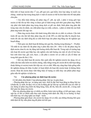 CÔNG NGH ENZIM GVC: Ths. Tr n Xuân Ng ch
Trang: 69
bi n tính vô ho t enzim nh : t0
cao, pH quá axit, quá ki m, kim lo i n ng và mu i c a
chúng...tránh t o b t trong dung d ch vì m t s enzim có th b kìm hãm trên b m t phân
chia pha.
+ Các u ki n (thông s ) ph n ng (t0
, pH, áp su t...) ph i trong gi i h n
enzim có th t n t i b n v ng và c gi c nh trong su t th i gian ph n ng. Mu n
y ph i ti n hành ph n ng trong dung d ch có pH xác nh, bình ph n ng ph i t
trong máy siêu n nhi t, các ch t ph n ng (c ch t, cofacto...) ph i có nhi t c a bình
ph n ng tr c khi n p vào.
+ Ph n ng enzim c ti n hành trong u ki n d c ch t và cofacto. C n tính
tr c sao cho khi k t thúc ph n ng ch cô 20% c ch t ban u b chuy n hoá.
tr c ó c n xác nh n ng c ch t thích h p cho ph n ng b ng các thí nghi m qui
ho ch ng.
+ Th i gian xác nh ho t không nên quá lâu, th ng trong kho ng 5 – 30 phút.
t nh t là xác nh t c ph n ng phút u tiên (30 – 60s) vì t c ph n ng n
nh enzim ch a b các tác ng nh h ng nhi u n ho t . Trong m t s tr ng h p
u ho t enzim quá th p hay c n nghiên c u nh h ng c a m t s y u t hoá h c,
hoá sinh (kim lo i, g c axit, baz ...) c n ph i enzim v i c ch t có y u t kh o sát
trong th i gian lâu (>1h).
+ Khi xác nh ho t enzim, bên c nh m u thí nghi m (enzim tác d ng v i c
ch t) c n làm m u ki m tra (ki m ch ng, m u tr ng) trong ó enzim ã b m t ho t ng
(ho c không có enzim) tr c khi ti p xúc v i c ch t. M u này c ng th c hi n gi ng m u
thí nghi m nh ng ch khác là ph i vô ho t ( ình ch ho t ) enzim ho c là không thêm
enzim. Ho t enzim c tính b ng hi u s l ng c ch t (hay s n ph m ph n ng)
gi a m u thí nghi m và ki m tra.
7.2. Các ph ng pháp xác nh ho t enzim:
Có th phân chia thành 2 lo i ph ng pháp: liên t c và gián n.
- Ph ng pháp liên t c: s d ng máy móc, thi t b c bi t ho t ng t ng liên t c
(chu n , so sánh, o c) v i c c u t ng ghi l i liên t c s bi n i c a các ch t và
các thông s ph n ng (hi n th b ng b ng, bi u, th , bi u , enzim ...) trong su t
th i gian tác d ng c a enzim.
Nh v y ph ng pháp này có nhi u u m, hoàn toàn t ng, có k t qu ngay, cùng
t lúc có th có nhi u m u theo m t ch ng trình nh s n. ây là xu h ng và th c
ti n hi n nay v i công ngh cao (high – tech)
- Ph ng pháp gián n: cho enzim tác d ng v i c ch t, sau nh ng kho ng th i gian
nh t nh thì l y m u ph n ng phân tích k t qu .
 