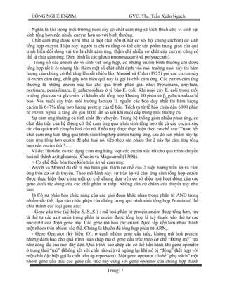CÔNG NGH ENZIM GVC: Ths. Tr n Xuân Ng ch
Trang: 7
Ngh a là khi trong môi tr ng nuôi c y có ch t c m ng s kích thích cho vi sinh v t
sinh t ng h p nên nhi u enzym h n so v i bình th ng.
Ch t c m ng c xem nh là m t ch t n n (Ch t c s , b khung cácbon) sinh
ng h p enzym. Hi n nay, ng i ta ch ra r ng có th các s n ph m trung gian c a quá
trình bi n i óng vai trò là ch t c m ng, th m chí nhi u c ch t c a enzym c ng có
th là ch t c m ng. n hình là các gluxit (monosaccarit và polysaccarit).
Trong s các enzim do vi sinh v t t ng h p, có nh ng enzim bình th ng ch c
ng h p r t ít i nh ng khi thêm m t s ch t nh t nh vào môi tr ng nuôi c y thì hàm
ng c a chúng có th t ng lên r t nhi u l n. Monod và Cohn (1925) g i các enzim này
là enzim c m ng, ch t gây nên hi u qu này là g i là ch t c m ng. Các enzim c m ng
th ng là nh ng enzim xúc tác cho quá trình phân gi i nh : Proteinaza, amylaza,
pectinaza, penixilinaza, _galactosidaza t bào E. coli. Khi nuôi c y E. coli trong môi
tr ng glucoza và glyxerin, vi khu n ch t ng h p kho ng 10 ph n t _galactosidaza/t
bào. N u nuôi c y trên môi tr ng lactoza là ngu n các bon duy nh t thì hàm l ng
enzim là 6÷7% t ng h p l ng protein c a t bào. Trích ra t t bào ch a n 6000 ph n
enzim, ngh a là t ng lên g n 1000 l n so v i khi nuôi c y trong môi tr ng c .
c m ng th ng có tính ch t dây chuy n. Trong h th ng g m nhi u ph n ng, c
ch t u tiên c a h th ng có th c m ng quá trình sinh t ng h p t t c các enzim xúc
tác cho quá trình chuy n hoá c a nó. u này c th c hi n theo c ch sau: Tr c h t
ch t c m ng làm t ng quá trình sinh t ng h p enzim t ng ng, sau ó s n ph m này l i
m ng t ng h p enzim phá hu nó, ti p theo s n ph m th 2 này l i c m ng t ng
p nên enzim th 3,…
Ví d : Histidin có tác d ng c m ng hàng lo t các enzim xúc tát cho quá trình chuy n
hoá nó thành axít glutamic (Chasin và Magasamil (1968)).
+ C ch u hòa theo ki u tr n áp và c m ng:
Zocob và Monod ã ra mô hình gi i thích c ch c a 2 hi n t ng tr n áp và c m
ng trên c s di truy n. Theo mô hình này, s tr n áp và c m ng sinh t ng h p enzim
c th c hi n theo cùng m t c ch chung d a trên c s u hoà ho t ng c a các
gene d i tác d ng c a các ch t phân t th p. Nh ng c n c chính c a thuy t này nh
sau:
1) Có s phân hoá ch c n ng c a các giai n khác nhau trong phân t AND trong
nhi m s c th , d a vào ch c ph n c a chúng trong qui trình sinh t ng h p Protein có th
chia thành các lo i gene sau:
- Gene c u trúc (ký hi u: S1,S2,S3) : mã hoá phân t protein enzim c t ng h p, t c
là th t các axit amin trong phân t enzim c t ng h p là tu thu c vào th t các
nucleotit c a n gene này. Các gene mã hóa các enzim c í p x p li n nhau thành
t nhóm trên nhi m s c th . Chúng là khuôn t ng h p phân t ARNtt.
- Gene Operator (ký hi u: O): c nh nhóm gene c u trúc, không mã hoá protein
nh ng m b o cho quá trình sao chép mã gene c u trúc theo c ch “ óng m ” t a
nh công t c c a m t dây èn. Quá trình sao chép ch có th ti n hành khi gene operator
tr ng thái “m ” (không k t v i ch t nào c ) và ng ng l i khi nó b “ óng” (k t h p v i
t ch t c bi t g i là ch t tr n áp represson). M t gene operator có th “ph trách” m t
nhóm gene c u trúc các gene c u trúc này cùng v i gene operator c a chúng h p thành
 