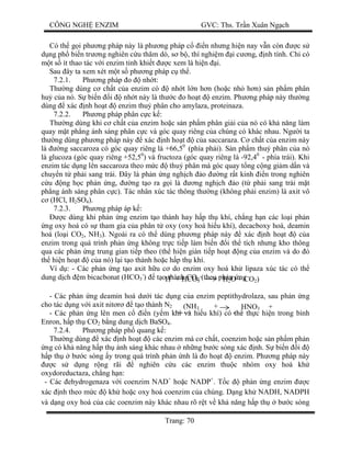 CÔNG NGH ENZIM GVC: Ths. Tr n Xuân Ng ch
Trang: 70
Có th g i ph ng pháp này là ph ng pháp c n nh ng hi n nay v n còn c s
ng ph bi n tr ng nghiên c u th m dò, s b , thí nghi m i c ng, nh tính. Ch có
t s ít thao tác v i enzim tinh khi t c xem là hi n i.
Sau ây ta xem xét m t s ph ng pháp c th .
7.2.1. Ph ng pháp o nh t:
Th ng dùng c ch t c a enzim có nh t l n h n (ho c nh h n) s n ph m phân
hu c a nó. S bi n i nh t này là th c o ho t enzim. Ph ng pháp này th ng
dùng xác nh ho t enzim thu phân cho amylaza, proteinaza.
7.2.2. Ph ng pháp phân c c k :
Th ng dùng khi c ch t c a enzim ho c s n ph m phân gi i c a nó có kh n ng làm
quay m t ph ng ánh sáng phân c c và góc quay riêng c a chúng có khác nhau. Ng i ta
th ng dùng ph ng pháp này xác nh ho t c a saccaraza. C ch t c a enzim này
là ng saccaroza có góc quay riêng là +66,50
(phía ph i). S n ph m thu phân c a nó
là glucoza (góc quay riêng +52,50
) và fructoza (góc quay riêng là -92,40
- phía trái). Khi
enzim tác d ng lên saccaroza theo m c thu phân mà góc quay t ng c ng gi m d n và
chuy n t ph i sang trái. ây là ph n ng ngh ch o ng r t kinh n trong nghiên
u ng h c ph n ng, ng t o ra g i là ng ngh ch o (t ph i sang trái m t
ph ng ánh sáng phân c c). Tác nhân xúc tác thông th ng (không ph i enzim) là axit vô
(HCl, H2SO4).
7.2.3. Ph ng pháp áp k :
c dùng khi ph n ng enzim t o thành hay h p th khí, ch ng h n các lo i ph n
ng oxy hoá có s tham gia c a phân t oxy (oxy hoá hi u khí), decacboxy hoá, deamin
hoá (lo i CO2, NH3). Ngoài ra có th dùng ph ng pháp này xác nh ho t c a
enzim trong quá trình ph n ng không tr c ti p làm bi n i th tích nh ng kho thông
qua các ph n ng trung gian ti p theo (th hi n gián ti p ho t ng c a enzim và do ó
th hi n ho t c a nó) l i t o thành ho c h p th khí.
Ví d : - Các ph n ng t o axit h u c do enzim oxy hoá kh lipaza xúc tác có th
dung d ch m bicacbonat (HCO3
-
) t o thành CO2 (theo ph n ng
- Các ph n ng deamin hoá d i tác d ng c a enzim peptithydrolaza, sau ph n ng
cho tác d ng v i axit nit t o thành N2
- Các ph n ng lên men c n (y m khí và hi u khí) có th th c hi n trong bình
Enron, h p th CO2 b ng dung d ch BaSO4.
7.2.4. Ph ng pháp ph quang k :
Th ng dùng xác nh ho t các enzim mà c ch t, coenzim ho c s n ph m ph n
ng có kh n ng h p th ánh sáng khác nhau nh ng b c sóng xác nh. S bi n i
p th b c sóng y trong quá trình ph n nh là o ho t enzim. Ph ng pháp này
c s d ng r ng rãi nghiên c u các enzim thu c nhóm oxy hoá kh
oxydoreductaza, ch ng h n:
- Các ehydrogenaza v i coenzim NAD+
ho c NADP+
. T c ph n ng enzim c
xác nh theo m c kh ho c oxy hoá coenzim c a chúng. D ng kh NADH, NADPH
và d ng oxy hoá c a các coenzim này khác nhau rõ r t v kh n ng h p th b c sóng
H+
+ HCO3
-
H2O + CO2)
(NH3 +
HNO
HNO3 +
N )
 