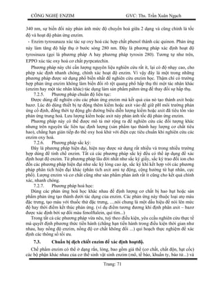 CÔNG NGH ENZIM GVC: Ths. Tr n Xuân Ng ch
Trang: 71
340 nm, s bi n i này ph n ánh m c chuy n hoá gi a 2 d ng và c ng chính là t c
và ho t ph n ng enzim.
- Enzim tyrosunaza xúc tác s oxy hoá các h p ch t phenol thành các quinon. Ph n ng
này làm t ng h p th b c sóng 280 nm. ây là ph ng pháp xác nh ho t
tyrosinaza (g i là ph ng pháp A hay ph ng pháp tyrosin 280). T ng t nh trên,
EPPO xúc tác oxy hoá c ch t pyrpcatechin.
Ph ng pháp này ch c n l ng nguyên li u nghiên c u r t ít, l i có nh y cao, cho
phép xác nh nhanh chóng, chính xác ho t enzim. Vì v y ây là m t trong nh ng
ph ng pháp c s d ng ph bi n nh t nghiên c u enzim h c. Th m chí có tr ng
p ph n ng enzim không làm bi n i rõ r t quang ph h p th thì m t tác nhân khác
(enzim hay m t tác nhân khác) tác d ng làm s n ph m p hm ng thay i s h p th .
7.2.5. Ph ng pháp chu n liên t c:
c dùng nghiên c u các ph n ng enzim mà k t qu c a nó t o thành axit ho c
baz . Lúc ó dùng thi t b t ng thêm ki m ho c axit vào gi pH môi tr ng ph n
ng c nh, ng th i t ng ghi ng bi u di n l ng ki m ho c axit ã tiêu t n vào
ph n ng trung hoà. L u l ng ki m ho c axit này ph n ánh t c ph n ng enzim.
Ph ng pháp này có th c mô t m r ng ra nghiên c u các i t ng khác
nh ng trên nguyên t c liên t c nh l ng (s n ph m t o thành hay l ng c ch t tiêu
hao), ch ng h n gián ti p o th oxy hoá kh v i n c c tiêu chu n khi nghiên c u các
enzim oxy hoá.
7.2.6. Ph ng pháp s c ký:
ây là ph ng pháp hi n i, hi n nay c s d ng r t nhi u và trong nhi u tr ng
p dùng tinh ch enzim. T t c các ph ng pháp s c ký u có th áp d ng xác
nh ho t enzim. T ph ng pháp lâu i nh t nh s c ký gi y, s c ký trao i ion cho
n các ph ng pháp hi n i nh s c ký l ng cao áp, s c ký khí k t h p v i các ph ng
pháp phân tích hi n i khác (phân tích axit ami t ng, c ng h ng t h t nhân, c c
ph ). L ng enzim và c ch t c ng nh s n ph m ph n ánh r t ít c ng cho k t qu chính
xác, nhanh chóng.
7.2.7. Ph ng pháp hoá h c:
Dùng các ph n ng hoá h c khác nhau nh l ng c ch t b hao h t ho c s n
ph m ph n ng t o thành d i tác d ng c a enzim. Các ph n ng này thu c lo i at màu
c tr ng, t o màu v i thu c th c tr ng, ....nói chung là m t d u hi u nói lên m c
hay th i m k t thúc ph n ng. (ví d m t ng ng khi nh phân axit – baz
c xác nh b i s i màu fenolftalein, quì tím...)
Trong t t c các ph ng pháp v a nêu, tu theo u ki n, yêu cc u nghiên c u th c t
mà quy t nh ph ng th c ti n hành (ch ng h n ti n hành trong u ki n th i gian nh
nhau, hay n ng enzim, n ng c ch t không i ...) qui ho ch th c nghi m xác
nh các thông s t i u.
7.3. Chu n b d ch chi t enzim xác nh ho .
Ch ph m enzim có th d ng r n, l ng, bao g m giá th (c ch t, ch t n, h t c c)
các b ph n khác nhau c a c th sinh v t sinh enzim (mô, t bào, khu n ty, bào t ...) và
 
