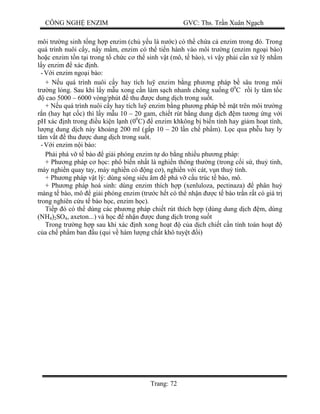 CÔNG NGH ENZIM GVC: Ths. Tr n Xuân Ng ch
Trang: 72
môi tr ng sinh t ng h p enzim (ch y u là n c) có th ch a c enzim trong ó. Trong
quá trình nuôi c y, n y m m, enzim có th ti n hành vào môi tr ng (enzim ngo i bào)
ho c enzim t n t i trong t ch c c th sinh v t (mô, t bào), vì v y ph i c n x lý nh m
y enzim xác nh.
- i enzim ngo i bào:
+ N u quá trình nuôi c y hay tích lu enzim b ng ph ng pháp b sâu trong môi
tr ng l ng. Sau khi l y m u xong c n làm s ch nhanh chóng xu ng 00
C r i ly tâm t c
cao 5000 – 6000 vòng/phút thu c dung d ch trong su t.
+ N u quá trình nuôi c y hay tích lu enzim b ng ph ng pháp b m t trên môi tr ng
n (hay h t c c) thì l y m u 10 – 20 gam, chi t rút b ng dung d ch m t ng ng v i
pH xác nh trong u ki n l nh (00
C) enzim khkông b bi n tính hay gi m ho t tính,
ng dung d ch này kho ng 200 ml (g p 10 – 20 l n ch ph m). L c qua ph u hay ly
tâm v t thu c dung d ch trong su t.
- i enzim n i bào:
Ph i phá v t bào gi i phóng enzim t do b ng nhi u ph ng pháp:
+ Ph ng pháp c h c: ph bi n nh t là nghi n thông th ng (trong c i s , thu tinh,
máy nghi n quay tay, máy nghi n có ng c ), nghi n v i cát, v n thu tinh.
+ Ph ng pháp v t lý: dùng sóng siêu âm phá v c u trúc t bào, mô.
+ Ph ng pháp hoá sinh: dùng enzim thích h p (xenluloza, pectinaza) phân hu
màng t bào, mô gi i phóng enzim (tr c h t có th nh n c t bào tr n r t có giá tr
trong nghiên c u t bào h c, enzim h c).
Ti p ó có th dùng các ph ng pháp chi t rút thích h p (dùng dung d ch m, dùng
(NH4)2SO4, axeton...) và h c nh n c dung d ch trong su t
Trong tr ng h p sau khi xác nh xong ho t c a d ch chi t c n tính toán ho t
a ch ph m ban u (qui v hàm l ng ch t khô tuy t i)
 
