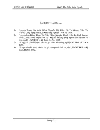 CÔNG NGH ENZIM GVC: Ths. Tr n Xuân Ng ch
Trang: 73
TÀI LI U THAM KH O
1- Nguy n Tr ng C n (ch biên), Nguy n Th Hi n, Th Giang, Tr n Th
Huy n, Công ngh emzim, NXB Nông Nghi p TPHCM, 1998.
2- Nguy n Lân D ng, Ph m Th Trân Châu, Nguy n Thanh Hi n, Lê ình L ng,
oàn Xuân M n, Ph m V n Ty - M t s ph ng pháp nghiên c u vi sinh v t
c, t p III – NXBKH và k thu t, Hà N i 1987.
3- Lê ng c tú (ch biên) và các tác gi - hoá sinh công nghi p NXB H và THCN
1977.
4- Lê ng c tú (ch biên) và các tác gi - enzym vi sinh v t, t p I, II - NXBKH và k
thu t, Hà N i 1982.
 