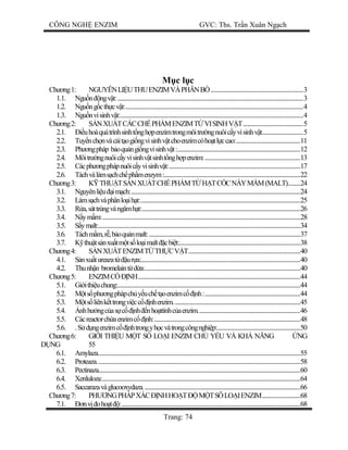 CÔNG NGH ENZIM GVC: Ths. Tr n Xuân Ng ch
Trang: 74
c l c
Ch ng1: NGUYÊNLI UTHUENZIMVÀPHÂNB ....................................................................3
1.1. Ngu n ngv t:........................................................................................................................................3
1.2. Ngu ng cth cv t:..................................................................................................................................4
1.3. Ngu nvisinhv t:......................................................................................................................................4
Ch ng2: NXU TCÁCCH PH MENZIMT VISINHV T............................................5
2.1. uhoàquátrìnhsinht ngh penzimtrongmôitr ngnuôic yvisinhv t..............................5
2.2. Tuy nch nvàc it ogi ngvisinhv tchoenzimcóho tl ccao:...............................................11
2.3. Ph ngpháp b oqu ngi ngvisinhv t:..........................................................................................12
2.4. Môitr ngnuôic yvisinhv tsinht ngh penzim:......................................................................13
2.5. Cácph ngphápnuôic yvisinhv t:................................................................................................17
2.6. Táchvàlàms chch ph menzym:....................................................................................................22
Ch ng3: THU TS NXU TCH PH MT H TC CN YM M(MALT).........24
3.1. Nguyênli u im ch:............................................................................................................................24
3.2. Làms chvàphânlo ih t:.....................................................................................................................25
3.3. a,sáttrùngvàngâmh t:....................................................................................................................26
3.4. ym m:.................................................................................................................................................28
3.5. ymalt:....................................................................................................................................................34
3.6. Táchm m,r ,b oqu nmalt:...............................................................................................................37
3.7. thu ts nxu tm ts lo imalt cbi t:.........................................................................................38
Ch ng4: NXU TENZIMT TH CV T..................................................................................40
4.1. nxu tureazat ur a:.....................................................................................................................40
4.2. Thunh n bromelaint d a:..................................................................................................................40
Ch ng5: ENZIMC NH.......................................................................................................................44
5.1. Gi ithi uchung:......................................................................................................................................44
5.2. ts ph ngphápch y uch t oenzimc nh:......................................................................44
5.3. ts liênk ttrongvi cc nhenzim.............................................................................................45
5.4. nhh ngc as c nh nho ttínhc aenzim...........................................................................46
5.5. Cácreactorch aenzimc nh:...........................................................................................................48
5.6. .S d ngenzimc nhtrongyh cvàtrongcôngnghi p:.............................................................50
Ch ng6: GI I THI U M T S LO I ENZIM CH Y U VÀ KH N NG NG
NG 55
6.1. Amylaza....................................................................................................................................................55
6.2. Proteaza.....................................................................................................................................................58
6.3. Pectinaza....................................................................................................................................................60
6.4. Xenluloza:.................................................................................................................................................64
6.5. Saccarazavàglucooxydaza...................................................................................................................66
Ch ng7: PH NGPHÁPXÁC NHHO T M TSÔLO IENZIM............................68
7.1. nv oho t :...................................................................................................................................68
 