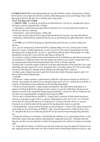 4, Cố định E lên tb VSV: là một phương pháp mới, ng ta đã cố định đc amylase. Glucoamylase, cellulase
trên bề mặt tb n.men chuyển hóa tinh bột và cellulose thành đường glucose một cách dễ dàng. Hoặc cố định
lipase giúp chuyển hóa dầu thực vật và mỡ động vật tạo năng lượng
Câu 7: Ứng dụng cuả E cố định:
1 : TRONG Y HỌC: E cố định đc use để đều trị các bệnh thiếu hệ E, tích lũy các sản phẩm độc trong cơ
thể Ngoài ra còn đc sử dụng để chữa 1 số bệnh:
- L-asparaginase cố định trog microcapsule điều trị bệnh bách cầu và ức chế sự phát triển của khối u ác
tính do sự có mặt của L-asparagin
- Chymotrypsin , superoxide dismutase : chống viêm
- Urease gắn trog microcapsule đã đc s.dụng có hiệu quả để loại ure trog máu , trog chạy thận nhân tạo
- Steptokinase, lumbromkinase, nattokinase làm tan các cục máu đông gây tắc nghẽn động mạch, viêm tĩnh
mạch
2 : CN HH: use E cố định để tổng hợp các chất dinh dưỡng, dược liệu như: aa, axit h/c, kháng sinh,
hormon...
-Sx L_aa use E aminoacylase cố định trên DAEA_sephadex (bằng các lk ion): Aminoacylase chỉ thủy
phân acyl-L-isome cho phép nhận dạng L-ax amin, acyl-D-axit amin còn lại trong dung dịch sau đo đc
đun nóng chuyển về dạng acyl-D-L ax amin và quá trình thủy phân đc lặp lại. Phương pháp sx L-aa đặc
biệt phát huy ưu điểm đối vs các aa khó thu nhận bằng con đường LM
-Sx acrylamit: sử dụng E cố định nitrilase (nitril hydratase) thu đc từ Rhodococus thực hiện p/ư cộng nước
vào acrylonitril, E cố định này chứa ít hoạt tính amidase nên tránh tạo ra các acrylic k mong muốn. E đc
gói trong gel polyacrylamit/dimetylaminoetylmetacrylat 10%(w/w) lk chéo, dạng hạt.
-Sx kháng sinh: E penicillin amidase cố định đc use để thủy phân penicillin G hoặc penicillin V tạo ra một
chất kháng sinh quan trọng 6APA ( axit 6- aminopenicillin). E penicillin amidase từ E.Coli có thể cố định
trên một số chất mang như: sephadex hoặc đc hấp phụ trên chất mang DAEA_cellulose
E cố định cug đc sử dụng trong một số ngành hóa hóa học khác k phải là tổng hợp: nganh sx giấy: E cố
định có thể use để làm trắng bột giấy....
3 : CN TP
* SX Glucose : s.dụng α-amylase và glucoamylase cố định để sx dịch glucose nồng độ cao (90-92%) từ
tinh bột . Glucoamylase thu nhận từ n.mốc Aspergillus.Niger, ph tối ưu 4-4,5 , nhiệt độ tối ưu là 60 độ, và
có thể đc cố định bằng lk acetonic đồng thời tạo lk chéo bằng glutaraldehyt
* SX sữa k có lactoza (lactaid) : S.dụng B-galactosiase(lactase), thủy phân lactose thành glucose và
galactose là những đg dễ tiêu hóa ,độ ngọt cao hơn. Lactase từ n.men đc cố định bằng cách gói trog sợi
cellulose triaxetate có thể s.dụng thiết bị phản ứng gián đoạn(STR) . Lactase từ n.mốc đc cố định tren xốp
silic dioxit ,bổ sung glutaradehyl sử dụng thiết bị p.ứ dạng cột (PBR)
* SX siro ngô vs nồng độ fructose cao(HFCS) . S.dụng E gluco_isomerase cố định chuyển hóa glucose
fructose có độ ngọt cao gấp 2,5 lần so vs glucose. Nồng độ glucose 95%, ph=7,5-8,5 , t0 =55-60 độ C
,thu đc dịch 42% fructose,50% glucose, 8% oligosaccarit . Fructose có độ ngọt 170% so vs saccrose.
Fructose đc tao ra hút ẩm nhanh, khó bảo quản nên đc ứng dụng nhiều trong sx nc giải khát.
* SX đg nghịch đảo : s.dụng invertase để chuyển saccarose glucose + fructose. Nếu s.dụng invertase hòa
tan thì t/gian lưu trog t/bị p/ư dạng cột (PBR) là 1 ngày, trog khi dùng invertase cố định thì tg lưu chỉ là
15’. Đg nghịch đảo đc tạo ra có khả năng giữ ẩm tốt và k tạo màu như trong trường hợp thủy phân bằng
axit
* Chuyển hóa raffinose (k có tính khử, cơ thể khó hấp thụ): Raffinase (α_D _galactosidase) thu đc từ nấm
Mortierella vinaacca thủy phân raffinose thành galactose +đường đôi (saccarose) . Nấm phát triển dưới
dạng hạt, sấy khô và use trực tiếp như E cố định. Đc ứng dụng để loại bỏ raffinose và stachyose từ sữa đậu
nành
4 ) Công nghệ môi trường: E cố định đc usee một cách có hiệu quả trong công nghệ môi trường (xử lí nc
thaỉ...)bằng pp sinh học: NaR từ thực vật, NiR và NoR từ VK đc cố định bằng lk đồng hóa trị lên các chất

 