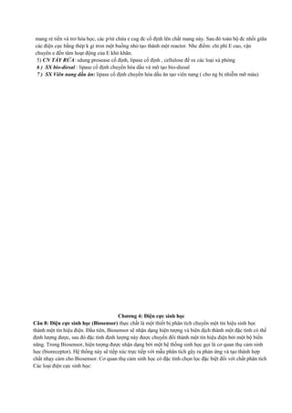 mang rẻ tiền và trơ hóa học, các p/tử chứa e cug đc cố định lên chất mang này. Sau đó toàn bộ đc nhồi giữa
các điện cực bằng thép k gỉ tron một buồng nhỏ tạo thành một reactor. Nhc điểm: chi phí E cao, vận
chuyên e đến tâm hoạt động của E khó khăn.
5) CN TẨY RỬA: sdung prosease cố định, lipase cố định , cellulose để sx các loại xà phòng
6 ) SX bio-diesal : lipase cố định chuyển hóa dầu và mỡ tạo bio-diesal
7 ) SX Viên nang dầu ăn: lipase cố định chuyển hóa dầu ăn tạo viên nang ( cho ng bị nhiễm mỡ máu)

Chương 4: Điện cực sinh học
Câu 8: Điện cực sinh học (Biosensor) thực chất là một thiết bị phân tích chuyển một tín hiệu sinh học
thành một tín hiệu điện. Đầu tiên, Biosensor sẽ nhận dạng hiện tượng và biên dịch thành một đặc tính có thể
định lượng được, sau đó đặc tính định lượng này được chuyển đổi thành một tín hiệu điện bởi một bộ biến
năng. Trong Biosensor, hiện tượng được nhận dạng bởi một hệ thống sinh học gọi là cơ quan thụ cảm sinh
học (bioreceptor). Hệ thống này sẽ tiếp xúc trực tiếp với mẫu phân tích gây ra phản ứng và tạo thành hợp
chất nhạy cảm cho Biosensor. Cơ quan thụ cảm sinh học có đặc tính chọn lọc đặc biệt đối với chất phân tích
Các loại điện cực sinh học:

 