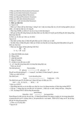 1 Điện cực điện hóa (Electrochemical biosensor)
2 Điện cực đo nhiệt (Calorimetric biosensor)
3 Điện cực đo quang (Optical Biosensor)
4 Điện cực điện áp (Piezoelectric biosensor)
5 Điện cực miễn dịch (Immunobiosensor)
6 Điện cực vi sinh vật (microbial biosensor)
1 . Điện cực điện hóa
a ) Nguyên tắc
-- Điện cực E được chế tạo dưới dạng 1 màng E mà 1 mặt của màng tiếp xúc với môi trường nghiên cứu (cơ
chất) , còn mặt kia tiếp xúc với vùng đo
-- Phản ứng OXHK cơ chất do E xúc tác sẽ sảy ra trên lớp màng E
-- Kết quả sự thay đổi năng lượng tự do được điện cực thu nhận rồi truyền qua hệ thống đo dưới dạng dòng
điện hoặc điện thế
b) Điện cực đo điện áp ( điện cực đo khối)
Nguyên tắc
-- Xác định sự khác nhau về điện thế giữa điện cực đo và điện cực so sánh
-- Sự khác nhau về điện thế giữa 2 điện cực là hàm của hoạt độ ion trong dung dịch điện phân (còn gọi là
điện cực chọn lọc)
-- Điện cực này được xđ theo phương trình Nest
E = Eo +

. ln

Eo : Điện thế OXHK tiêu chuẩn
R : Hằng số khí
T : nhiệt độ tuyệt đối
F : hằng số Faraday
N : số điện tử trao đổi của cơ chất
a1 , a2 : hoạt độ trong dung dịch và trong lớp màng điện cực
* Điện cực đo pH
Xác định glucose :
Gucooxydase
D – glucose -----------------> D – gluconat + H+
Đo pH sau khi giải phóng H+ --> Lượng H+ tạo thành  Hàm lượng D - glucose
* Điện cực nhận biết khí :
Xác định lysin :
Lysin decacbocylase
Lysin
---------------------------- >
Cadalverin + CO 2
Xác định lysin qua CO2 thì điện cực E được kết hợp với điện cực CO2 .
H2O + CO2  H2CO3 … HCO3- + H+
* Điện cực ENFET
-- Hoạt động dựa trên cơ sở của điện cực chọn lọc ion có sử dụng transitor có hiệu ứng trường ISFET
-- Cấu tạo : 1 màng chọn lọc ion tiếp xúc với transitor , 1 điện cực so sánh , màng sinh học , màng bao
-- VD : Sử dụng ENFET để đo nồng độ penicillin
penicillinase
Penicillin + H2O ----------- > Axit penicilloic
Penicillinase là chất xúc tác cho p/ứ này . Cố định Penicillinase lên màng và ngâm nó vào trong dung dịch
có penicillin thì ion H+ sẽ được sinh ra , bởi penicillin là 1 axit mạnh . Thiết bị FET nhạy ion H+ đo sự thay
đổi pH  nồng độ penicillin
c) Điện cực đo dòng điện
* Nguyên tắc

 