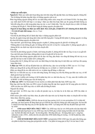 4.Điện cực miễn dịch:
Nguyên lý: Điện cực miễn dịch hoạt động dựa trên khả năng bắt cặp đặc hiệu của kháng nguyên, kháng thể.
Tức là kháng thể phản ứng đặc hiệu với kháng nguyên sinh ra nó.
Phản ứng kháng nguyên kháng thể đc xác định bằng nhiều cách, trong đó có kĩ thuật ELISA: Sử dụng điện
cực miễn dịch ELISA kết hợp vs sử dụng 1 điện cực điện hóa hoặc điện cực đo quang để định hướng sự
biến đổi nồng độ cơ chất trong phản ứng xúc tác vs các E đánh dấu. Vận tốc chuyển hóa cơ chất tỉ lệ thuận
vs kháng thể đã gắn E. Nhờ đó định lượng đc kháng nguyên cần phân tích.
-Nguyên lý hoạt động của điện cực miễn dịch: theo cách gắn, cố định KN, KT (thường đã đc đánh dấu
= E) trên bề mặt chất mang: chia ra 2 loại:
Trực tiếp:
+Giá thể đc phủ kháng thể (cố định) đặc hiệu vs kháng nguyên phân tích
Sau đó, đc ngâm trong một dung dịch chứa một hỗn hợp gồm 1 lượng đã biết phức E_kháng nguyên và nồng
độ chưa biết kháng nguyên cần phân tích.
+Sau một thời gian thích hợp, kháng nguyên và phức E_kháng nguyên đc gắn kết với kháng thể
+Những phân tử nào không đc gắn với kháng thể bị rửa trôi và loại bỏ. Lượng phức E_kháng nguyên gắn vs
kháng thể đc xác định trực tiếp từ tín hiệu chuyển đổi.
Gián tiếp:
+Giá thể đc phủ kháng nguyên cố định, một lượng dư phức E_kháng thể đc đặt vào ống và xảy ra sự gắn kết
+Sau một thời gian thích hợp, những phân tử nào k bị gắn kết sẽ bị rửa trôi
+Dung dịch chứa kháng nguyên phân tích đc đưa vào ống, phụ thuộc vào nồng độ kháng thể mà xảy ra sự
gắn kết mà loại ra một số phức kết E_kháng thể.
Lượng phức kêt E_kháng thể loại ra đc xác định bằng tín hiệu đáp ứng từ một điện cực sinh học (đo quang
hoặc điện hóa)
5, Điện cực VSV: đc chế tạo để phát hiện các chất hóa học, dựa vào sự hô hấp và TĐC của vsv. Có 2 loại:
-Điện cực dùng để đo sự thay đổi hoạt lực hô hấp của vsv cố định vs 1 thiết bị đo điện thế
-Điện cực dùng để do các chất sinh ra từ vsv và phản ứng dễ dàng vs điện cực.
Vd: Các vsv hiếu khí use oxy và sản sinh năng lượng. Đo lượng oxy tiêu thụ thông qua điện cực oxy, có thể
đánh giá đc hoạt lực hô hấp.
Các chất gây ô nhiễm môi trường có thể bị phân hủy bởi vsv nhờ tiêu thụ oxy. Vì vậy, mức độ ô nhiễm (chỉ
số BOD) có thể xđ thông qua việc đo lượng oxy
6, Điện cực ADN: Use bioreceptor là các nucleic ax nhằm phát hiện đặc hiệu ADN mục riêu
Đáp ứng sinh học đặc hiệu của DNA sensor là phản ứng bắt cặp theo nguyên tắc bổ sung giữa các trình tự
ADN sợi đơn của ADN mục tiêu và ADN mẫu dò bằng lk hidro
-Nguyên tắc chung:
Khi quá trình lai DNA mục tiêu và mẫu dò (prode) xảy ra, tín hiệu lai sẽ đc điện cực ADN thu nhận và
chuyển đổi
AND sensor gồm nhiều loại khác nhau ,đc phát triển dựa trên các kỹ thuật thu nhận và chuyển đổi tín hiệu
khác nhau: điện hóa, quang....
•
AND ĐIỆN HÓA: AND đc cấu tạo từ các base purine (A,G) và các pyrimidine (T,C) ở điện thế
phù hợp ,các bazo purine dễ dàng tham gia p.ứ OXH-K trực tiếp hay thông qua chất trung gian. Sự trao đổi
E chính là tín hiệu đáp ứng của p.ứ bắt cặp đặc hiệu AND . Lợi dụng tính chất này để phát hiện quá trình
lại AND
•
AND sensor ĐIỆN HÓA TRỰC TIẾP: Các AND mục tiêu lai với AND probe trên lớp nhận biết
ở đk điện thế phù hợp base( G) của AND mục tiêu bị OXH gây ra hiện tượng tích điện trên bề mặt điện
cực .Sự biến đổi điện tích đc ghi = đc đo dòng điện . Độ nhạy khá cao . Sử dụng điện cực C, vàng hay
indiumtin oxide ( ITO) , nhiễu nền lớn nên phải khử AND nhiễu bằng từ trường . Có thể bị phá hủy mẫu
khi phân tích
•
AND SENSOR ĐIỆN HÓA GIÁN TIẾP ( polypiridin) OXH AND mục tiêu gián tiếp thông qua
các phân tử điện hóa trung gian polypiridin của Ru . Các phần tử trung gian sẽ lấy E từ các base G trên

 