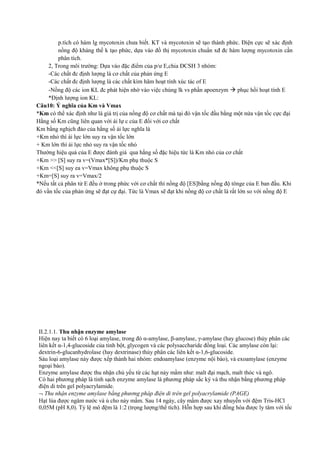 p.tích có hàm lg mycotoxin chưa biết. KT và mycotoxin sẽ tạo thành phức. Điện cực sẽ xác định
nồng độ kháng thể k tạo phức, dựa vào đồ thị mycotoxin chuẩn xđ đc hàm lượng mycotoxin cần
phân tích.
2, Trong môi trường: Dựa vào đặc điểm của p/ư E,chia ĐCSH 3 nhóm:
-Các chất đc định lượng là cơ chất của phản ứng E
-Các chất đc định lượng là các chất kìm hãm hoạt tính xúc tác of E
-Nồng độ các ion KL đc phát hiện nhờ vào việc chúng lk vs phần apoenzym  phục hồi hoạt tính E
*Định lượng ion KL:
Câu10: Ý nghĩa của Km và Vmax
*Km có thể xác định như là giá trị của nồng độ cơ chất mà tại đó vận tốc đầu bằng một nửa vận tốc cực đại
Hằng số Km cũng liên quan với ái lự c của E đối với cơ chất
Km bằng nghịch đảo của hằng số ái lực nghĩa là
+Km nhỏ thì ái lực lớn suy ra vận tốc lớn
+ Km lớn thì ái lực nhỏ suy ra vận tốc nhỏ
Thường hiệu quả của E được đánh giá qua hằng số đặc hiệu tức là Km nhỏ của cơ chất
+Km >> [S] suy ra v=(Vmax*[S])/Km phụ thuộc S
+Km <<[S] suy ea v=Vmax không phụ thuộc S
+Km=[S] suy ra v=Vmax/2
*Nếu tất cả phân tử E đều ở trong phức với cơ chất thì nồng độ [ES]bằng nồng độ tônge của E ban đầu. Khi
đó vần tốc của phản ứng sẽ đạt cự đại. Tức là Vmax sẽ đạt khi nồng độ cơ chất là rất lớn so với nồng độ E

II.2.1.1. Thu nhận enzyme amylase
Hiện nay ta biết có 6 loại amylase, trong đó α-amylase, β-amylase, γ-amylase (hay glucose) thủy phân các
liên kết α-1,4-glucoside của tinh bột, glycogen và các polysaccharide đồng loại. Các amylase còn lại:
dextrin-6-glucanhydrolase (hay dextrinase) thủy phân các liên kết α-1,6-glucoside.
Sáu loại amylase này được xếp thành hai nhóm: endoamylase (enzyme nội bào), và exoamylase (enzyme
ngoại bào).
Enzyme amylase được thu nhận chủ yếu từ các hạt nảy mầm như: malt đại mạch, malt thóc và ngô.
Có hai phương pháp là tinh sạch enzyme amylase là phương pháp sắc ký và thu nhận bằng phương pháp
điện di trên gel polyacrylamide.
¬ Thu nhận enzyme amylase bằng phương pháp điện di trên gel polyacrylamide (PAGE)
Hạt lúa được ngâm nước và ủ cho nảy mầm. Sau 14 ngày, cây mầm được xay nhuyễn với đệm Tris-HCl
0,05M (pH 8,0). Tỷ lệ mô đệm là 1:2 (trọng lượng/thể tích). Hỗn hợp sau khi đồng hóa được ly tâm với tốc

 