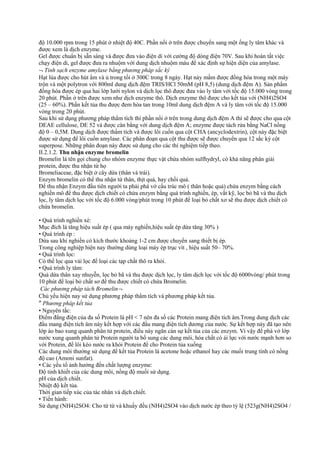 độ 10.000 rpm trong 15 phút ở nhiệt độ 40C. Phần nổi ở trên được chuyển sang một ống ly tâm khác và
được xem là dịch enzyme.
Gel được chuẩn bị sẵn sàng và được đưa vào điện di với cường độ dòng điện 70V. Sau khi hoàn tất việc
chạy điện di, gel được đưa ra nhuộm với dung dịch nhuộm màu để xác định sự hiện diện của amylase.
¬ Tinh sạch enzyme amylase bằng phương pháp sắc ký
Hạt lúa được cho hút ẩm và ủ trong tối ở 300C trong 8 ngày. Hạt nảy mầm được đồng hóa trong một máy
trộn và một polytron với 800ml dung dịch đệm TRIS/HCl 50mM (pH 8,5) (dung dịch đệm A). Sản phẩm
đồng hóa được ép qua hai lớp lưới nylon và dịch lọc thô được đưa vào ly tâm với tốc độ 15.000 vòng trong
20 phút. Phần ở trên được xem như dịch enzyme thô. Dịch enzyme thô được cho kết tủa với (NH4)2SO4
(25 – 60%). Phần kết tủa thu được đem hòa tan trong 10ml dung dịch đệm A và ly tâm với tốc độ 15.000
vòng trong 20 phút.
Sau khi sử dụng phương pháp thẩm tích thì phần nổi ở trên trong dung dịch đệm A thì sẽ được cho qua cột
DEAE cellulose, DE 52 và được cân bằng với dung dịch đệm A; enzyme được tách rửa bằng NaCl nồng
độ 0 – 0,5M. Dung dịch được thẩm tích và được lôi cuốn qua cột CHA (ancyclodextrin), cột này đặc biệt
được sử dụng để lôi cuốn amylase. Các phân đoạn qua cột thu được sẽ được chuyển qua 12 sắc ký cột
superpose. Những phân đoạn này được sử dụng cho các thí nghiệm tiếp theo.
II.2.1.2. Thu nhận enzyme bromelin
Bromelin là tên gọi chung cho nhóm enzyme thực vật chứa nhóm sulfhydryl, có khả năng phân giải
protein, được thu nhận từ họ
Bromeliaceae, đặc biệt ở cây dứa (thân và trái).
Enzym bromelin có thể thu nhận từ thân, thịt quả, hay chồi quả.
Để thu nhận Enzym đầu tiên người ta phải phá vở cấu trúc mô ( thân hoặc quả) chứa enzym bằng cách
nghiền mô để thu được dịch chiết có chứa enzym bằng quá trình nghiền, ép, vắt kỹ, lọc bỏ bã và thu dịch
lọc, ly tâm dịch lọc với tốc độ 6.000 vòng/phút trong 10 phút để loại bỏ chất xơ sẽ thu được dịch chiết có
chứa bromelin.
• Quá trình nghiền xé:
Mục đích là tăng hiệu suất ép ( qua máy nghiền,hiệu suất ép dứa tăng 30% )
• Quá trình ép :
Dứa sau khi nghiền có kích thước khoảng 1-2 cm được chuyển sang thiết bị ép.
Trong công nghiệp hiện nay thường dùng loại máy ép trục vít , hiệu suất 50– 70%.
• Quá trình lọc:
Có thể lọc qua vải lọc để loại các tạp chất thô ra khỏi.
• Quá trình ly tâm:
Quả dứa thân xay nhuyễn, lọc bỏ bã và thu được dịch lọc, ly tâm dịch lọc với tốc độ 6000vòng/ phút trong
10 phút để loại bỏ chất sơ để thu được chiết có chứa Bromelin.
Các phương pháp tách Bromelin¬
Chủ yếu hiện nay sử dụng phương pháp thẩm tích và phương pháp kết tủa.
″ Phương pháp kết tủa
• Nguyên tắc:
Điểm đẳng điện của đa số Protein là pH < 7 nên đa số các Protein mang điện tích âm.Trong dung dịch các
đầu mang điện tích âm này kết hợp với các đầu mang điện tích dương của nước. Sự kết hợp này đã tạo nên
lớp áo bao xung quanh phân tử protein, điều này ngăn cản sự kết tủa của các enzym. Vì vậy để phá vở lớp
nước xung quanh phân tử Protein người ta bổ sung các dung môi, hóa chất có ái lực với nước mạnh hơn so
với Protein, để lôi kéo nước ra khỏi Protein để cho Protein tủa xuống
Các dung môi thường sử dụng để kết tủa Protein là acetone hoặc ethanol hay các muối trung tính có nồng
độ cao (Amoni sunfat).
• Các yếu tố ảnh hưởng đến chất lượng enzyme:
Độ tinh khiết của các dung môi, nồng độ muối sử dụng.
pH của dịch chiết.
Nhiệt độ kết tủa.
Thời gian tiếp xúc của tác nhân và dịch chiết.
• Tiến hành:
Sử dụng (NH4)2SO4: Cho từ từ và khuấy đều (NH4)2SO4 vào dịch nước ép theo tỷ lệ (523g(NH4)2SO4 /

 