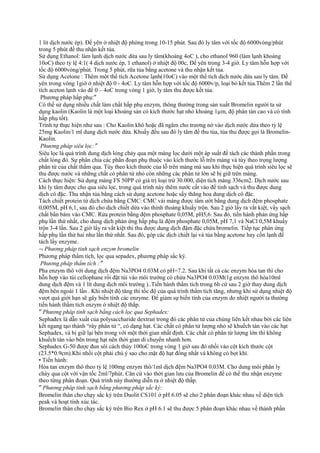 1 lit dịch nước ép). Để yên ở nhiệt độ phòng trong 10-15 phút. Sau đó ly tâm với tốc độ 6000vòng/phút
trong 5 phút để thu nhận kết tủa.
Sử dụng Ethanol: làm lạnh dịch nước dứa sau ly tâm(khoảng 4oC ), cho ethanol 960 (làm lạnh khoảng
10oC) theo tỷ lệ 4:1( 4 dịch nước ép, 1 ethanol) ở nhiệt độ 00c, Để yên trong 3-4 giờ. Ly tâm hỗn hợp với
tốc độ 6000vòng/phút. Trong 5 phút, rữa tủa bằng acetone và thu nhận kết tủa.
Sử dụng Acetone : Thêm một thể tích Acetone lạnh(10oC) vào một thể tích dịch nước dứa sau ly tâm. Để
yên trong vòng 1giờ ở nhiệt độ 0 - 4oC. Ly tâm hỗn hợp với tốc độ 6000v/p, loại bỏ kết tủa.Thêm 2 lần thể
tích aceton lạnh vào để 0 – 4oC trong vòng 1 giờ, ly tâm thu được kết tủa.
Phương pháp hấp phụ:″
Có thể sử dụng nhiều chất làm chất hấp phụ enzym, thông thường trong sản xuất Bromelin người ta sử
dụng kaolin (Kaolin là một loại khoáng sản có kích thước hạt nhỏ khoảng 1µm, độ phân tán cao và có tính
hấp phụ tốt).
Trình tự thực hiện như sau : Cho Kaolin khô hoặc đã ngâm cho trương nở vào dịch nước dứa theo tỷ lệ
25mg Kaolin/1 ml dung dịch nước dứa. Khuấy đều sau đó ly tâm để thu tủa, tủa thu được gọi là BromelinKaolin.
Phương pháp siêu lọc:″
Siêu lọc là quá trình dung dịch lỏng chảy qua một màng lọc dưới một áp suất để tách các thành phần trong
chất lỏng đó. Sự phân chia các phân đoạn phụ thuộc vào kích thước lỗ trên màng và tùy theo trọng lượng
phân tử của chất thấm qua. Tùy theo kích thước của lỗ trên màng mà sau khi thực hiện quá trình siêu lọc sẽ
thu được nước và những chất có phân tử nhỏ còn những các phân tử lớn sẽ bị giữ trên màng.
Cách thực hiện: Sử dụng màng FS 50PP có giá trị loại trừ 30.000, diện tích màng 336cm2. Dịch nước sau
khi ly tâm được cho qua siêu lọc, trong quá trình này thêm nước cất vào để tinh sạch và thu được dung
dịch cô đặc. Thu nhận tủa bằng cách sử dụng acetone hoặc sấy thăng hoa dung dịch cô đặc.
Tách chiết protein từ dịch chứa bằng CMC: CMC vải màng được tẩm ướt bằng dung dịch đệm phosphate
0,005M, pH 6,1, sau đó cho dịch chiết dứa vào thỉnh thoảng khuấy trộn. Sau 2 giờ lấy ra vắt kiệt, vẩy sạch
chất bẩn bám vào CMC. Rửa protein bằng đệm phosphate 0,05M, pH5,6. Sau đó, tiến hành phản ứng hấp
phụ lần thứ nhất, cho dung dịch phản ứng hấp phụ là đệm phosphate 0,05M, pH 7,1 và NaCl 0,5M khuấy
trộn 3-4 lần. Sau 2 giờ lấy ra vắt kiệt thì thu được dung dịch đậm đặc chứa bromelin. Tiếp tục phản ứng
hấp phụ lần thứ hai như lần thứ nhất. Sau đó, góp các dịch chiết lại và tủa bằng acetone hay cồn lạnh để
tách lấy enzyme.
¬ Phương pháp tinh sạch enzym bromelin
Phương pháp thẩm tích, lọc qua sepadex, phương pháp sắc ký.
Phương pháp thẩm tích :″
Pha enzym thô với dung dịch đệm Na3PO4 0.03M có pH=7.2. Sau khi tất cả các enzym hòa tan thì cho
hỗn hợp vào túi cellophane rồi đặt túi vào môi trường có chứa Na3PO4 0.03M(1g enzym thô hòa10ml
dung dịch đệm và 1 lít dung dịch môi trường )..Tiến hành thẩm tích trong 6h cứ sau 2 giờ thay dung dịch
đệm bên ngoài 1 lần . Khi nhiệt độ tăng thì tốc độ của quá trình thẩm tích tăng, nhưng khi sử dụng nhiệt độ
vượt quá giới hạn sẽ gây biến tính các enzyme. Để giảm sự biến tính của enzym do nhiệt người ta thường
tiến hành thẩm tích enzym ở nhiệt độ thấp.
″ Phương pháp tinh sạch bằng cách lọc qua Sephadex:
Sephađex là dẫn xuất của polysaccharide dextran trong đó các phân tử của chúng liên kết nhau bởi các liên
kết ngang tạo thành “rây phân tử “, có dạng hạt. Các chất có phân tử lượng nhỏ sẽ khuếch tán vào các hạt
Sephadex, và bị giữ lại bên trong với một thời gian nhất định. Các chất có phân tử lượng lớn thì không
khuếch tán vào bên trong hạt nên thời gian di chuyển nhanh hơn.
Sephadex G-50 được đun sôi cách thủy 100oC trong vòng 1 giờ sau đó nhồi vào cột kích thước cột
(23.5*0.9cm).Khi nhồi cột phải chú ý sao cho mật độ hạt đồng nhất và không có bọt khí.
• Tiến hành:
Hòa tan enzym thô theo tỷ lệ 100mg enzym thô/1ml dịch đệm Na3PO4 0.03M. Cho dung môi phân ly
chảy qua cột với vận tốc 2ml/7phút. Căn cứ vào thời gian lưu của Bromelin để có thể thu nhận enzyme
theo từng phân đoạn. Quá trình này thường diễn ra ở nhiệt độ thấp.
″ Phương pháp tinh sạch bằng phương pháp sắc ký:
Bromelin thân cho chạy sắc ký trên Duolit CS101 ở pH 6.05 sẽ cho 2 phân đoạn khác nhau về diện tích
peak và hoạt tính xúc tác.
Bromelin thân cho chạy sắc ký trên Bio Rex ở pH 6.1 sẽ thu được 5 phân đoạn khác nhau về thành phần

 