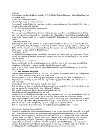 acid amin.
Bromelin thân khi chạy sắc ký trên sephadex G-75 ở pH bằng 7 cũng nhận được 5 thành phần có hoạt tính
enzym khác nhau.
¬ Hoạt tính của Enzym Bromelin:
″ Hoạt tính phân giải của enzym bromelin:
Bromelin có 3 hoạt tính phân giải khác nhau: peptidase, amidase,và esterase. Bromelin có thể thủy phân cả
cơ chất tự nhiên và cơ chất tổng hợp
¬ Các yếu tố ảnh hưởng đến hoạt tính Bromelin
″ Ảnh hưởng bởi cơ chất :
Trên các loại cơ chất khác nhau thì Bromelin có hoạt tính khác nhau: Nếu cơ chất là Hemoglobin thì khả
năng phân giải của Bromelin mạnh hơn papain gấp 4 lần. Nếu cơ chất là Casein thì hoạt tính của Bromelin
tương tự như Papain. Còn đối với cơ chất tổng hợp như BAA thì khả năng thủy giải của Bromelin yếu hơn
Papain.
″ Ảnh hưởng bởi nhiệt độ :
Ảnh hưởng của nhiệt độ đến hoạt tính của enzym có liên quan chặt chẽ đến các yếu tố khác như: Độ tinh
khiết, thời gian tác dụng, Ph, nồng độ cơ chất, nồng độ enzym…. Ở dịch chiết quả (pH= 3.5) khi tăng nhiệt
độ lên 60oC thì Bromelin vẫn còn hoạt tính. Nhưng đối với enzym tinh khiết thì bị vô hoạt ở 50oC, pH 410 thì enzym vẫn giữ hoạt tính tối đa trên Casein.
″ Ảnh Hưởng của pH:
pH là yếu tố ảnh hưởng quan trọng nhất đến hoạt tính của enzyme. pH tối thích của enzym không ổn định
mà phụ thuộc vào các yếu tố khác như nhiệt độ, thời gian phản ứng, bản chất và nồng độ cơ chất, độ tinh
sạch của enzyme.
″ Ảnh hưởng của các ion kim loại :
Các ion kim loại gắn vào tâm hoạt động của enzyme, muối thủy ngân có ảnh hưởng quan trọng đến hoạt
tính của enzym Bromelin và mức độ kìm hãm thay đổi theo nồng độ muối.
Ngoài ra còn có những chất tác dụng với nhóm SH của trung tâm hoạt động của Enzym gây ức chế hoạt
động của Enzym.
II.2.1.3. Thu nhận enzyme papain
Papain là một endoprotease có chứa 16,1%N và 1,2%S. Papain là một protease thiol, là một chuỗi popeptit
gồm 185 amino acid, trọng lượng phân tử là 20.900 dalton.
Papain được tách ra từ trái đu đủ xanh, papain thuộc nhóm enzym thủy phân được tách từ nhựa đu đủ.
Nhựa cây đu đủ nằm trong ống dẫn nhựa trải khắp toàn bộ cây, ngoại trừ rễ. Quả xanh 10 tuần tuổi là có
nhựa nhiều nhất.
Cây đang sinh trưởng tốt, thân cây mập mạp cho nhựa nhiều.
Quả: lấy những quả đang còn xanh, vỏ quả căng mọng, có trọng lượng từ 0.3-1 kg là tốt nhất. Quả non quá
hoặc quả già đều cho ít nhựa. Nên lấy nhựa ở độ đang 10 tuần tuổi.
Thời gian lấy nhựa thường lấy vào sáng sớm, độ ẩm không khí cao
Một số phương pháp thu nhận Papain bán tinh khiết:
Nhựa đu đủ sau khi lấy về được chiết rửa 2-3 lần bằng cồn 90o, lọc lấy cặn và sau đó làm bay hơi cồn. Cặn
được hòa tan trong nước cất sau đó cho tủa lại trong cồn, sấy ở 37-40o C sau đó thu được Papain.
Ngâm papain trong thể tích nước nhất định trong vài giờ, có thể bổ sung thêm Glycerin tạo thành dịch nhũ
tan đều, lọc qua lớp vải màn. Dùng Aceton lạnh theo tỷ lệ 2:1 so với dịch lọc. Sau đó ly tâm lạnh để thu
được kết tủa. Sấy Ở 45oC( thông thường sấy chân không), sau đó nghiền thành bột.
Tinh chế enzym có thể dùng phương pháp kết tủa phân đoạn sử dụng (NH4)2SO4 và NaCl.
Phương pháp thu nhận Papain tinh khiết :¬
Nhựa đu đủ ngoài Papain, chymopapain còn chứa một số loại enzyme, protein, chất nhựa, chất cao su, chất
béo,… còn có các tạp chất khác, nên phải dùng các phương pháp hòa tan nhựa đu đủ để loại các tạp chất.
Nhựa đu đủ khô được nghiền kỹ với celite và cát mịn sạch theo tỉ lệ 18:10:15 thì được trộn với dung dịch
Cysteine 0.04M (hòa tan 6.3g Cysteine hydrocloride, 1000 NaOH(0.054M), pH khoảng 5.7). Dung dịch
sau đó được để lắng trong điều kiện thường và gạn những bọt nổi trên mặt. Sau đó, dung dịch chứa
enzyme được cho qua thiết bị lọc (có thể tiến hành trong điều kiện chân không nhẹ) và thu lấy dịch lọc.
Lúc này, dịch chứa enzyme thu được là một dung dịch có màu trắng sữa. Theo ý nghĩa vật lí, dịch lọc lúc
này đã được loại bỏ hết những cặn thô, rắn và những thành phần không tan trong nước.

 