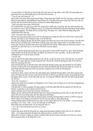 Các quá trình xử lí tiếp theo sẽ loại bỏ gần như hoàn toàn các hợp chất có tính chất vật lí gần giống như
papain (protein, các thành phần gay ức chế hoạt tính enzyme,…)
″ Loại bỏ tạp chất bằng pH = 9:
Dịch chiết ở trên được điều chỉnh lên pH bằng 9 bừng dung dịch NaOH 1M.Tủa thu được có thể loại được
bằng lọc hoặc bằng ly tâm(2600rpm trong khoảng 1h). Lấy phần dịch nước trong. Quá trình này loại các
tủa gây biến tính protein đã bị loại bỏ và protein có điểm đẳng điện pI=9.
″ Quá trình phân đoạn bằng (NH4)2SO4 :
Cho (NH4)2SO4 vào dịch enzym đến 40% độ bão hòa, khuấy nhẹ và để lắng .Sau đó, hỗn hợp được đưa
qua thiết bị ly tâm ở chế độ 2500rpm trong 1-2h. Dung dịch (NH4)2SO4 gây biến tính không thuận nghịch
với protein (papain). Thu nhận kết tủa, bỏ dịch lỏng. Tủa dược rửa 1 hoặc nhiều lần bằng dung dich
(NH4)2SO4 40% bão hòa.
″ Quá trình phân đoạn bằng NaCl :
Hòa tan tủa trong dung dịch Cystein 0.02 M ;tủa papain tạo thành khi thêm từ từ NaCl rắn và khuấy đều .
Sau đó, dịch được ly tâm 2500rpm trong 1h để thu kết tủa.
Lúc bấy giờ, chúng ta đã gần như thu được papain tinh khiết còn sót lại một số rất ít protein. Cho đến thời
điểm bay giờ, chế phẩm này có thể được sử dụng trong công nghệ, nhưng muốn có sản phẩm enzyme
thong mại, chúng ta cần thực hiện một số quá trình kết tinh enzyme nhằm nâng cao hoạt tính enzyme. Các
quá trình sau quá trình này có vai trò làm tinh khiết enzyme papain.
″ Kết tinh:
Tủa được chuyển thành dịch huyền phù trong dung dich Cystein 0.002 M (pH 6.5), giữ ở nhiệt độ phòng
trong 30 phút sau đó để tinh thể được tạo thành, sau đó duy trì ở 4oC qua đêm , sau đó ly tâm lạnh ở
2500rpmtrong 4-5 h để thu được tinh thể.
″ Tái kết tinh :
Hòa tan tinh thể thu được bằng lượng nước cất vừa đủ, sau đó cho thêm nước muối bão hòa vào, khi thể
tích đạt 75% nước muối thì có hiện tượng kết tinh. Sau đó để ở nhiệt độ phòng qua đêm rồi ly tâm thu
được kết tủa giống như trên.
Quá trình kết tinh này có thể được thực hiện nhiều lần để tăng cường mức độ tinh khiết cho sản phẩm
enzyme. Số lần tái kết tinh cũng không nên quá nhiều bởi khi kết tinh thì hoạt độ riêng của enzyme sẽ
giảm đồng thời khả năng chịu nhiệt của enzyme sẽ giảm đi nếu số lần kết tinh tăng lên.
″ Sấy chân không:
Tinh thể tạo được ở bước trên đem sấy chân không nhẹ ở nhiệt độ khoảng 40oC ta thu được papain tinh
khiết. Để tăng hoạt tính enzyme, trước khi tái kết tinh có thể hòa tan tinh thể enzyme trong dung dịch đệm
phosphate chứa cystein, sau đó tiến hành siêu lọc với màng lọc 4000A0. Đem kết tinh dịch lỏng thu được
sau siêu lọc.
Hoạt tính của papain:¬
Papain thủy phân Protein thành các Polypeptit và các Amino acid, nó đóng vai trò vừa như endopeptidase,
vừa như exopeptidase.
Tính đặt hiệu cơ chất của papain rất rộng, papain có thể thủy phân hầu hết các peptide trừ liên kết của
Proline và glutamic acid có nhóm Cacboxyl tự do.
Ngoài ra Papain còn có hoạt tính Esterase, Transferase.
Papain cần các chất hoạt hóa để thể hiện hoạt tính, thông thường dùng cysteine. Khi có mặt chất này thì
nhóm SH của Casein được phục hồi làm tăng hoạt tính Papain.
Để thu được hoạt tính mạnh nhất của Papain người ta thường kết hợp dùng Cysteine và EDTA trong đó
EDTA đóng vai trò đóng vai trò liên kết với các kim loại nặng có trong nhựa đu đủ.
Thông thường Papain bị bất hoạt bởi các chất oxy hóa mạnh (như O2, O3, Cl2, H2O2…)và các ion kim
loại nặng : Cd+, Cu2+, Zn2+, và các tác nhân gây ức chế Papain.
Điều đáng chú ý là Papain bền với các dung môi hữu cơ
¬ Các yếu tố ảnh hưởng đến hoạt tính của enzyme:
″ Nhiệt độ :
Papain chịu được nhiệt độ tương đối cao, dạng nhựa khô papain không bị biến tính sau 3h ở nhiệt độ
90oC , còn ở dạng dung dịch thì papain bị mất hoạt tính sau 30 phút ở 82,5oC.
Đáng chú ý là enzym ở dạng mủ, nhựa có độ bền nhiệt cao hơn enzym tinh sạch có lẽ là do các enzym
khác trong mủ nhựa có tác dụng bảo vệ nó.

 