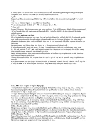 Khi thủy phân các Protein khác nhau tùy thuộc vào cơ chất mà nhiệt độ phản ứng thích hợp cho Papain
cũng khác nhau .Đối với cơ chất Cáein thì nhiệt độ tối thích là 37oC.
″ pH :
Papain hoạt động trong khoảng pH khá rộng 4.5-8.5, đễ bị biến tính trong môi trường có pH<4.5 và pH
>12.
Tùy vào cơ chất mà Papain có các pH tối ưu khác nhau.
Ví dụ: với Casein pH tối thích là 7 - 7.5, với albumin là 4.5 - 7.1.
″ Dung môi:
Papain không thay đổi góc quay quang học trong methanol 70% và không thay đổi độ nhớt trong methanol
50%. Chất gây biến tính mạnh nhất với Papain là TCA (với nồng độ 10% đã làm biến tính bất thuận
nghịch enzyme.
II.2.1.4. Thu nhận enzyme ficin
Ficin là một loại protease thực vật trong cấu trúc bậc I có chứa nhóm sulfhydryl (-SH). Trình tự các amino
acid ở gần trung tâm phản ứng gần giống với papain và bromelin. Enzyme ficin dược thu nhận từ dịch
nhựa tươi từ cây sung. Quá trình sơ chế dịch nhựa tươi từ cây sung thành chế phẩm enzyme ficin gồm các
bước sau:
Dịch nhựa sung sau khi thu được pha theo tỷ lệ 1g dịch nhựa trong 2ml nước cất.
Khuấy đều dung dịch bằng máy khuấy từ trong 5 phút để enzyme ficin hòa tan hoàn toàn trong nước.
Ly tâm hỗn hợp với tốc độ 3.000 vòng/phút trong thời gian 10 phút để cao su đông đặc lại và lắng xuống.
Loại bỏ phần lắng ở phía dưới, thu dịch nổi bên trên.
Dùng phương pháp tủa phân đoạn enzyme bằng ethanol 96% để thu lấy các phân đoạn và xác định hoạt
tính enzyme trong các phân đoạn.
Nhũng phân đoạn có hoạt tính enzyme được đưa qua lọc gel để loại bỏ các tạp chất trong các phân đoạn
enzyme.
Các phân đoạn sau khi qua cột gel sẽ được xác định lại hoạt tính, trộn với tinh bột với tỷ lệ 1:1 rồi sấy khô
ở nhiệt độ 400C. Chế phẩm enzyme thu được ở dạng bột sẽ được bảo quản ở nhiệt độ 0– 40C.

II.2.2. Thu nhận enzyme từ nguồn động vật:
Trong tất cả các nguyên liệu có nguồn gốc động vật thì tuyến tụy, màng nhày dạ dày, tim,… những phế
liệu của công nghiệp thịt dùng để tách enzym rất tiện lợi. Dịch tụy có chứa amilase, lipase, protease,
ribonuclease và một số enzym khác.
Từ ngăn thứ tư của dạ dày bê người ta thu chế phẩm rennin để làm đông sữa trong sản xuất phomat. Người
ta cũng sản xuất pepsin từ dạ dày động vật. Khác với pepsin, rennin có khả năng đông tụ sữa cao mà không
thuỷ phân sâu sắc casein. Rennin là chế phẩm enzim có giá trị lớn trong công nghiệp.
Tuy vậy, để sử dụng rộng rãi trong công nghiệp và trong nền kinh tế quốc dân, protease động vật ít thuận
lợi do sản xuất chúng bị hạn chế và lượng nguyên liệu để thu enzim không lớn lắm. Các nguyên liệu này
có thể dùng trong nhiều lĩnh vực khác.
II.2.2.1. Enzim protease
Hai protease acid quan trọng trong tuyến tiêu hoá ở người và động vật, có nhiều ứng dụng và được quan
tâm là pepsin và rennin, đặc biệt về khả năng đông tụ sữa. Hai enzym này được thu nhận chủ yếu từ dạ dày
động vật (heo, bò, bê..). Ngoài ra có 3 protease kiềm quan trọng là: Pacreatin, Trypsin, Chymotrypsin.
II.2.2.2. Enzyme Pepsin
Pepsin là một protease thuộc nhóm hydrolase có khả năng phân cắt các liên kết peptide của protein. Pepsin
không có khả năng phân cắt triệt để protein thành các amino acid riêng lẻ, mà chỉ cắt khoảng 15% nối liên
kết peptide của protein tạo pepton có trọng lượng phân tử nhỏ.

 
