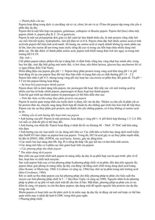 ¬ Thành phần cấu tạo
Pepsin hoạt động trong dịch vị của động vật có vú, chim, bò sát và cá. Ở heo thì pepsin tập trung chủ yếu ở
phần đáy dạ dày.
Pepsin thô là một hỗn hợp của pepsin, gelatinase, cathepsin và Brucke pepsin. Pepsin thô (heo) chứa một
pepsin chính A, pepsin phụ B, C, D và gastricsin.
Pepsin là một sợi polypeptide đơn giản có thể cuộn lại làm thành hình cầu, là một protein vững chắc bởi
các mối liên kết hydro, hydrophobic, liên kết điện tử và S-S. Pepsin chứa đặc biệt nhiều amino acid có tính
acid nên pepsin thể hiện tính acid mạnh. Số lượng các amino acid có mạch nhánh không kỵ nước phân cực
là lớn, làm cho enzim dễ tan trong rượu etylic nồng độ cao và trong các hỗn hợp chứa nhiều dung môi
phân cực. Do đặc điểm về thành phần amino acid, pepsin tinh khiết mang điện tích âm ngay cả trong môi
trường HCl 0.1N.
Đặc tính¬
Chế phẩm pepsin (dược phẩm) tồn tại ở dạng bột vô định hình, trắng hay vàng nhạt hay mảnh nhỏ, trong
hay hơi đặc, mùi đặc biệt giống mùi nước thịt, vị hơi chua, nếu thêm lactose, glucose hay saccharose thì có
vị ngọt (Dược điển Việt Nam).
Điểm đẳng điện của pepsin gần pH = 1. Pepsin thuỷ phân protein trong vùng acid khá rộng pH 1-4, pH
hoạt động tối ưu của pepsin thay đổi tuỳ theo bản chất và trạng thái của cơ chất thường pH 1.8 – 2.2.
Pepsin bền nhất ở pH 4-5, nhưng trong vùng pH này hoạt lực của enzim có phần thay đổi giảm đi. Từ pH =
5.5 trở lên pepsin không hoạt động.
¬ Sự hoạt hoá pepsinogen thành pepsin
Pepsin được tiết ra dưới dạng tiền pepsin, tức pesinogen bất hoạt. Khi tiếp xúc với môi trường acid tự
nhiên của bao tử hoặc chính pepsin, pepsinogen sẽ được hoạt hoá thành pepsin.
Toàn bộ quá trình tạo thành pepsin từ pepsinogen có thể biểu diễn như sau:
¬ Tính đặc hiệu và khả năng thuỷ phân protein của pepsin
Pepsin là enzim quan trọng nhất của tuyến dịch vị được tiết vào dạ dày. Nhiệm vụ chủ yếu là phân cắt sơ
bộ protein thức ăn, chuyển sang dạng thích hợp để chuẩn bị cho những quá trình tiêu hoá triệt để tiếp theo.
Pepsin xúc tác sự thuỷ phân giải protein, tạo thành chủ yếu những pepton, có ít hay không có amino acid
tự do.
¬ Những yếu tố ảnh hưởng đến hoạt tính của pepsin
• Ảnh hưởng của pH: Pepsin là một protease, hoạt động ở vùng pH 1- 4, pH thích hợp khoảng 1.5–2.4. Đối
với mỗi cơ chất thì pH có thể thay đổi.
• Ảnh hưởng của nhiệt độ: Pepsin hoạt động ở nhiệt độ tối ưu khoảng 40 – 50oC. Ở 70oC mất khả năng
tiêu đạm.
• Ảnh hưởng của các loại muối và các dung môi hữu cơ: Các chất hữu cơ kiềm hay dung dịch muối kiềm
như NaHCO3 làm chậm sự pepton hoá của pepsin. Trong đó, HCl là acid gây ra sự thuỷ phân mạnh nhất,
kế đến là HNO3, HBr, H3PO4, các acid lactic, formic, gây tác động kém.
• Các muối lim loại nặng như Hb, Hg, Pt ở nồng độ thấp vẫn gây kết tủa và làm biến tính enzim.
• Các dung môi hữu cơ ít phân cực làm giảm hoạt tính của pepsin.
¬ Các phương pháp thu nhận pepsin
″ Thu nhận dung dịch pepsin
Bản chất của quá trình chiết tách pepsin từ màng nhầy dạ dày là sự phối hợp của ba quá trình: phá vỡ tế
bào, hoạt hóa và chiết tách enzyme.
Sản xuất pepsin hiện nay có hai phương pháp là phương pháp chiết và tự phân, đều dựa trên nguyên tắc:
pepsin được giải phóng từ màng nhầy dạ dày của động vật bằng cách chiết trong dung dịch acid loãng
(theo Konne và Muraviep, 1960; Covalines và cộng sự, 1966) hay nhờ sự tự phân trong môi trường acid
(theo Covalenco, 1966).
Khi so sánh sự thu nhận pepsin của hai phương pháp cho thấy phương pháp tự phân cho hiệu suất thu
enzym cao hơn phương pháp chiết là 5 – 7 lần (theo Teply và cộng sự,1980). Nguyên nhân là do phương
pháp tự phân có sự phá vỡ một cách triệt để cấu trúc tế bào. Mặt khác, phương pháp tự phân còn có ưu
điểm là cùng với pepsin, ta còn thu đựơc pepton, tận dụng triệt để nguồn nguyên liệu protein của dạ dày
trong sản xuất.
Muốn pepsin có hoạt tính cao thì phải cách ly từ niêm mạc dạ dày lấy từ động vật mới mổ hoặc có thể bảo
quản niêm mạc ở nhiệt độ lạnh 0-240C trong thời gian ngắn.
• Phương pháp chiết:

 