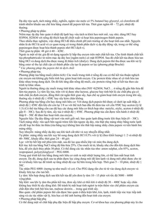 Dạ dày rửa sạch, tách màng nhầy, nghiền, ngâm vào nước có 5% butanol hay glyceryl, có cloroform để
tránh nhiễm khuẩn sau chế hóa bằng etanol để pepsin kết tủa. Thời gian ngâm 48 – 72 giờ, nhiệt độ
thường.
• Phương pháp tự phân:
Niêm mạc dạ dày bảo quản ở nhiệt độ lạnh hay vừa tách ra khỏi heo mới mổ, xay nhỏ, dùng HCl hay
H3PO4, H2SO4 với nồng độ thích hợp để chiết xuất và hoạt hóa pepsinogen thành pepsin.
Theo nhiều thực nghiệm, việc dùng HCl để điều chỉnh pH môi trường sẽ cho hoạt tính cao nhất. Nguyên
nhân là do HCl là acid vô cơ quan trọng có trong thành phần dịch vị dạ dày động vật, trong cơ thể sống
pepsinogen được hoạt hóa thành pepsin nhờ HCl dịch vị.
Thời gian tự phân: 48 giờ ở 40 – 420C.
Ngoài ra một số tác giả đã sử dụng nguyên lý hấp thụ enzym trên một chất kết tủa. Cho hình thành chất kết
tủa phosphattricalci từ niêm mạc dạ dày heo (ngâm nước) có mặt H3PO4. Sau đó chất kết tủa được hòa tan
bằng HCl và dung dịch thu được mang đi thẩm tích (dialyz). Dung dịch pepsin thô thu được sau khi xử lý
bằng ester sẽ thu lại chất cặn có thành phần cấu tạo là pepsin sơ lọc (phương pháp Bruché)
″ Các phương pháp thu pepsin thô từ dịch chiết
• Phương pháp tủa.
Phương pháp tủa bằng muối (diêm tích): Các muối trung tính ở nồng độ cao có thể kết tủa thuận nghịch
các enzym mà không gây biến tính hay giảm hoạt tính enzym. Các protein khác nhau sẽ có tính hòa tan
khác nhau trong dung dịch. Do đó khi tăng dần nồng độ muối, các protein riêng biệt sẽ kết tủa theo các
trình tự khác nhau.
Người ta thường dùng các muối trung tính khác nhau như (NH¬4)2SO4, NaCl… ở nồng độ gần bão hòa để
làm tủa pepsin. Ly tâm lấy tủa, trộn với tá dược như lactose, glucose hay tinh bột là các chất phụ gia có
tính chất ổn định enzym, đồng thời rút ngắn thời gian sấy, hạn chế sự giảm hoạt tính enzym trong khi sấy,
thường sấy ở nhiệt độ ≤ 450C hay sấy kèm chân không.
Phương pháp tủa bằng cồn hay dung môi hữu cơ: Với dung dịch pepsin thô được cô dưới áp suất thấp, ở
nhiệt độ ≤ 450C đến khi chỉ còn lại 1/8 so với thể tích ban đầu thì đem tủa với cồn 950C hay aceton (tỷ lệ
1:3) (Có thể tủa bằng cồn cao độ hay các dung môi hữu cơ thích hợp như: metylic, etylic, aceton ở nhiệt độ
gần 0 – 30C). Sau đó ly tâm, sấy tủa ở nhiệt độ ≤ 450C. Phương pháp tủa cần đựơc tiến hành ở nhiệt độ
thấp 0 – 50C để đảm bảo hoạt tính của enzym.
Nguyên liệu: Dạ dày động vật tươi vừa mới giết mổ; bảo quản lạnh đông trước khi thực hiện (0 – 30C).
Tách màng nhầy: rửa sạch bên ngoài trứơc khi lộn ngược dạ dày, rửa thật nhẹ màng nhày bằng nước lạnh
chỉ để loại bỏ thức ăn thừa (rửa bằng tay) không làm tổn thất lớp màng nhầy chứa pepsin và tiến hành bóc
màng nhầy.
Xay nhuyễn: màng nhầy dạ dày sau khi tách cắt nhỏ và xay nhuyễn đồng nhất.
Tự phân: màng nhầy sau khi xay bổ sung dung dịch HCl 0.5% với tỷ lệ (theo khối lượng) 1: 2 và nhiệt độ
40- 500C, khuấy đều; thời gian 24 – 48 giờ.
Lọc: vớt bỏ hết lớp mỡ phía trên mặt, sau đó lọc qua nhiều lớp vải mùn thu dung dịch.
Kết tủa: kết tủa bằng NaCl nồng độ bão hòa 25%. Cho muối từ từ, khuấy nhẹ cho đến khi dung dịch bão
hòa, để yên dịch thủy phân 30 phút. Có thể dùng các tác nhân tủa như: amon sulphat, cồn 85%, aceton,
izopropanol, polyetylenglycol – PEG 6000.
Trong quá trình kết tủa bằng dung môi hữu cơ sinh ra một nhiệt lượng lớn, có thể làm mất hoạt tính
enzym. Do đó, dung dịch sau tự phân đựơc lọc cùng dung môi đã làm lạnh và dung môi phải được cho từ
từ và khuấy liên tục để tránh sự tăng nhiệt độ cục bộ bên trong hỗn hợp. Thời gian 5 – 10 phút, nhiệt độ ≤
50C.
Tác nhân PEG 6000: (tương tự như muối vô cơ). Cho PEG dạng rắn cho từ từ vào dung dịch enzym và
khuấy liên tục cho tan hết.
Ly tâm: hỗn hợp dung dịch sau khi kết tủa để yên đem ly tâm 10 - 15 phút với tốc độ 5000 – 6000
vòng/phút.
Sấy khô: sau khi ly tâm thu phần kết tủa, đem sấy khô có thổi khí ở nhiệt độ 30 – 400C hoặc sấy chân
không hay thiết bị sấy đông khô. Để tránh bị mất hoạt tính ngừơi ta trộn thêm vào chế phẩm enzym các
chất độn như tinh bột hòa tan, maltose dextrin… trong quá trình sấy.
Bảo quản: chế phẩm pepsin thô cần đựơc bảo quản ở điều kiện khô, kín, lạnh, tránh tiếp xúc trực tiếp ánh
sáng và các tác nhân vật lý, hóa học có thể ảnh hưởng đến hoạt tính của enzym.
• Phương pháp hấp phụ
Có thể dùng một số chất hấp phụ đặc hiệu để hấp phụ enzym. Cơ sở khoa học của phương pháp này là cho

 