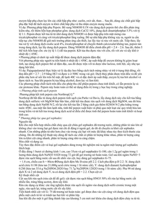 enzym hấp phụ chọn lọc lên các chất hấp phụ như: caolin, oxit sắt, than… Sau đó, dùng các chất giải hấp
phụ đặc biệt để tách enzym ra khỏi chất hấp phụ và thu nhận enzym mong muốn.
Ví dụ: Phương pháp hấp phụ Pepsin. Bổ sung NH4OH 0.1N vào dung dịch pepsin thô cho đến phản ứng
kiềm nhẹ, rồi thêm hỗn hợp photphat gồm: dung dịch CaCl2 10%, dung dịch dinatriphotphat 5.5% với tỷ
lệ 1:1. Pepsin được kết tủa từ từ nhờ dung dịch NH4OH và được hấp phụ trên mặt mỏng của
tricalciphosphat và cùng với tricalciphosphat lắng xuống. Để sự nhả hấp phụ không xảy ra, người ta cần
tiếp tục cho NH4OH để giữ môi trường phản ứng cần thiết, lọc lấy tủa và rửa với nước cất. Tiếp theo, lấy
tủa xử lý với dung dịch oxalic acid 4%, tricalciphosphat sẽ chuyển thành calcioxalat không tan, pepsin tan
trong dung dịch, lọc lấy dung dịch pepsin. Dùng NH4OH để điều chỉnh đến pH = 2.4 – 2.6. Sau đó, thêm 5
thể tích hỗn hợp cồn: ete (tỷ lệ 1:1) để tủa pepsin. Kết tủa thu đựơc rửa với cồn, rồi với ete và sấy khô ở
nhiệt độ ≤ 450C.
• Phương pháp cô dưới áp suất thấp để được dung dịch pepsin đậm đặc
Với phương pháp này người ta tiến hành ở nhiệt độ ≤ 450C, áp suất thấp để enzym không bị giảm hoạt
tính, tạo dung dịch pepsin thô sẽ đậm đặc, sau đó được trộn với tá dược như lactose, tinh bột, sấy nhẹ tạo
dạng bột khô.
Ví dụ: Pajagopalanetal thực hiện xử lý dạ dày heo bằng cách tách màng nhày và trữ ở trạng thái đông, rồi
đưa đến pH = 2.7 – 2.9 bằng HCl và đựơc ủ ở 500C trong vài giờ. Dịch thủy phân được trộn đều và để yên
phần nhẹ hơn sẽ nổi lên trên bề mặt, để lạnh 40C và cô đặc dưới áp suất thấp, enzym bị tủa bởi alcohol và
đựơc tách ra. Sau khi pepsin bị tủa bằng alcohol, đem lọc và làm khô.
Các phương pháp chiết tách trên đều cho phép thu chế phẩm pepsin chưa tinh khiết, có lẫn protein lạ và
các protease khác. Pepsin này hoàn toàn có thể sử dụng điều trị trong y học hay trong công nghiệp.
¬ Phương pháp tinh sạch pepsin
Phương pháp kết tinh pepsin của Northrop[/i]:″
Northrop đã bắt đầu từ dung dịch pepsin tinh sạch của Parke và Davis, lấy dung dịch này cho kết tủa bằng
dung dịch sulfuric với MgSO4 bán bão hào, chất kết tủa được rửa sạch với dung dịch MgSO4, sau đó hòa
tan bằng dung dịch NaOH N/2, rồi lại cho kết tủa lần 2 bằng cách gia thêm H2SO4 N/2 pha loãng trong
nước 450C, sau một lần làm lạnh nữa, tinh thể pepsin xuất hiện và phải qua một loạt các quy trình hòa tan
trong kiềm và tái kết tủa trong dung dịch acid sẽ điều chế được tinh thể pepsin hoàn toàn tinh khiết và hoạt
tính cao.
″ Phương pháp lọc qua gel sephadex:
Nguyên tắc
Khi cho một hỗn hợp nhiều chất chảy qua cột chứa gel sephadex đã trương nước, những phân tử nào lớn sẽ
không chui vào trong hạt gel đựơc mà chỉ di động ở ngoài gel, do đó di chuyển ra khỏi cột sephadex
nhanh. Còn những phần tử nhỏ hơn chui vào trong các hạt với mức độ khác nhau tùy theo kích thước của
chúng. Do đó những kỹ thuật này dùng để tách các chất có phân tử lượng khác nhau, phân tử lượng càng
lớn ra khỏi cột càng nhanh, phân tử lượng càng nhỏ ra càng chậm.
Hóa chất và dụng cụ:
Tùy theo đặc điểm cột và loại gel sephadex dùng trong thí nghiệm mà ta ngâm một lượng gel sephadex
thích hợp.
Ở đây dùng 1 buret có đường kính 1 cm, cao 35cm và gel sepphadex G-100, cân 1.2g gel ngâm trong 1
lượng thừa dung dịch NaNO3 0.028 trong 72 giờ để gel trương nở hoàn toàn. Gel sau khi ngâm NaNO¬3
đựơc rửa sạch bằng nước cất sau đó nhồi vào cột, hay dùng gel sepphadex G-75.
= 1.8 cm, chiều cao h = 80cm.ΦDung dịch đệm Mc Ilvaine pH 2.2. Cách pha đệm p.H 2.2: X: dung dịch
acid citric 0.1M (hòa tan 21,008g acid citric trong 1 lít nứơc cất), Y: dung dịch dianatri hydrophotphat
0.2M (hòa tan 35.6 g Na2HPO4.2H2O hay 71.7g Na2HPO4.12H2O trong 1 lít nứơc cất). Pha 98 ml dung
dịch X và 2 ml dung dịch Y, ta có dung dịch đệm pH = 2.2. Chọn cột có
Kỹ thuật nhồi cột
Cột sau khi rửa sạch (rửa cột để đổ gel): cột đựơc rửa sạch bằng HNO3 50% rồi rửa lại bằng nước cất
nhiều lần, tráng bằng aceton, đem sấy khô.
Rửa các dụng cụ khác: các ống nghiệm được rửa sạch rồi ngâm vào dung dịch sulfo cromic trong một
ngày, rửa sạch lại, tráng nước cất rồi sấy khô.
Tiến hành nhồi cột với G- 75 đã trương nở hoàn toàn: gel được đưa vào cột cùng với dung dịch đệm qua
phễu một cách từ từ và tránh tạo bọt khí và phân lớp.
Sau khi đã cho một ít gel lắng thành lớp cao khoảng 5 cm mới mở khóa cho dung dịch đệm chảy ra từ từ.

 