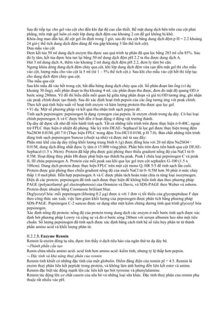 Sau đó tiếp tục cho gel vào cột cho đến khi đạt độ cao cần thiết. Bề mặt dung dịch bên trên của cột phải
phẳng, trên mặt gel luôn có một lớp dung dịch đệm cao khoảng 2 cm để gel không bị khô.
Khóa ống mao dẫn lại, để cột gel ổn định trong 3 giờ, sau đó rửa cột bằng dung dịch đệm p H = 2.2 khoảng
24 giờ ( thể tích dung dịch đệm dùng để rửa gấp khoảng 3 lần thể tích cột).
Đưa mẫu vào cột
Đem kết tủa 50 ml dung dịch enzym thu đựơc sau quá trình tự phân đã qua lọc bằng 283 ml cồn 85%. Sau
đó ly tâm, kết tủa đựơc hòa tan lại bằng 50 ml dung dịch đệm pH 2.2 ta thu được dung dịch A.
Hút 3 ml dung dịch A, thêm vào khoảng 2 ml dung dịch đệm pH 2.2, đem ly tâm bỏ cặn.
Ngưng khóa dòng dung dịch đệm chảy qua cột, khi lớp dung dịch đệm vừa cạn đến mặt gel thì cho mẫu
vào cột, lượng mẫu cho vào cột là 5 ml (từ 1 – 5% thể tích cột.). Sau khi cho mẫu vào cột hết thì tiếp tục
cho dung dịch đệm chảy qua cột.
Thu mẫu qua cột
Sau khi mẫu đã vào hết trong cột, bắt đầu hứng dung dịch chảy qua cột. Số phân đoạn làn ống (ví dụ
khoảng 30 ống), mỗi phân đoạn ta thu khoảng 4 ml, các phân đoạn thu được, đem đo mật độ quang OD ở
bước sóng 280nm. Vẽ đồ thi biểu diễn mối quan hệ giữa từng phân đoạn và giá trị OD tương ứng, ghi nhận
các peak chính được tạo thành. Sau đó xác định hoạt tính pepsin của các ống tương ứng với peak chính.
Theo kết quả tính hiệu suất về hoạt tính enzym và hàm lượng protein thu được qua lọc gel.
• Ví dụ: Một số phương pháp và kết quả thu nhận tinh sạch pepsin dê.
Tinh sạch pepsinogen: pepsinogen là dạng zymogen của pepsin, là enzym chính trong dạ dày. Có hai loại
chính pepsinogen A và C được biết đến ở hoạt động ở động vật trưởng thành.
Dạ dày dê đựơc cắt nhỏ để tiến hành tinh sạch. Tất cả những tiến trình trên đựơc thực hiện ở 0-40C, ngoại
trừ FPLC thực hiện ở nhiệtt độ phòng. Sắc ký trên DEAE- Sephacel là lọc gel được thực hiện trong đệm
Na2SO4 0.01M, pH 7.0 (Thực hiện FPLC trong đệm Tris-HCl 0.01M, p H 7.0). Bản chất những tiến trình
dùng tinh sạch pepsinogen Suncus (chuột xạ nhà) và được mô tả sau đây:
Phần múi khế của dạ dày (tổng khối lượng trung bình 6.1g) được đồng hóa với 20 ml đệm Na2SO4¬
0.01M, dung dịch đồng nhất đựoc ly tâm ở 15.000 vòng/phút. Phần bên trên đem tiến hành qua cột DEAESephacel (1.5 x 30cm). Protein đã hấp phụ được giải phóng theo thiều gradient nồng độ của NaCl từ 00.5M. Hoạt động thủy phân Hb được phát hiện tạo thành ba peak. Peak I chứa loại pepsinogen C và peak
II, III chứa pepsinogen A. Protein của mỗi peak sau khi qua lọc gel tren cột sephadex G-100 (1.5 x
100cm). Dung dịch protein được thực hiện FPLC trên một cột mono Q, HR 5/5 để tinh sạch lần cuối.
Protein được giải phóng theo chiều gradient nồng độ của muối NaCl từ 0- 0.5M hơn 30 phút ở mức chảy
thấp 1.0 mol/phút. Hỗn hợp pepsinogen A và C được phân tách hoàn toàn chia ra từng loại isozymogen.
Điện di các protein: pepsinogen đã tinh sạch được thực hiện để không biến tính dựa theo phương pháp
PAGE (polyacrtlamyl gel electrophoresis) của Ornstein và Davis, và SDS-PAGE theo Weber và osborn.
Protein được nhuộm bằng Coomassie briliiant blue.
Deglycozyl hóa: mỗi pepsinogen (khoảng 0.2 µg) được ủ với 1 đơn vị tối thiểu của glycopeptidase F dựa
theo công thức sản xuất, việc làm giảm khối lượng của pepsinogen được phân tích bằng phương pháp
SDS-PAGE. Pepsinogen C-2 suncus được sử dụng như một kiểm chứng dương tính quá trình glycozyl hóa
pepsinogen.
Xác định nồng độ protein: nồng độ của protein trong dung dịch các enzym ở mỗi bước tinh sạch được xác
định bởi phương pháp Lowry và cộng sự và đo ở bước sóng 280nm với serum albumin heo như một tiêu
chuẩn. Số lượng pepsinogen đã tinh sạch được xác định bằng cách tính hệ số tiêu hủy phân tử từ thành
phần amino acid và khối lượng phân tử.
II.2.2.3. Enzyme Rennin
Rennin là enzim đông tụ sữa, đựơc tìm thấy ở dịch tiêu háo của ngăn thứ tư dạ dày bê.
¬Thành phần cấu tạo
Renin chứa nhiều amino acid- acid tính hơn amino acid -kiềm tính, nhưng tỷ lệ thấp hơn pepsin.
¬ Đặc tính và khả năng thuỷ phân của rennin
Rennin tinh khiết có những đặc tính của một globulin. Điểm đẳng điện của rennin pI = 4.5. Rennin là
enzim thuỷ phân liên kết peptide trong protein, và không làm ảnh hưởng đến liên kết ester và amine.
Rennin đặc biệt tác động mạnh lên các liên kết tạo bởi tyrosine và phenylalamine.
Rennin tác động lên cơ chất casein của sữa bò và những loại sữa khác. Đặc tính thuỷ phân của rennin phụ
thuộc rất nhiều vào pH.

 