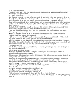 ¬ Sự hoạt hoá prorennin
Trong môi trường acid ở pH = 5 sự hoạt hoá prorennin thành rennin xảy ra không đáng kể, nhưng ở pH < 3
thì quá trình này xảy ra rất mạnh.
¬ Các yếu tố ảnh hưởng
PH tối ưu của rennin pH = 3.7. Đặc điểm của rennin là tác động ở môi trường acid vừa phải và cần có sự
hiện diện Ca2+. Ở pH 3.7 các ion làm tăng hoạt độ rennin, những cation hoá trị +1 làm giảm hoạt tính của
nó. Chất kìm hãm có tác dụng hiệu quả nhất lên rennin là dung dịch H2¬S 0.0001M và MgCl2.
Nguyên liệu: ngăn thứ tư dạ dày bê non dưới 5 tháng tuổi. Lấy phần múi khế của bao tử và lộn ngược một
cách nhẹ tay để bỏ hết thức ăn dư, tách bỏ phần mỡ, rửa nhẹ bằng nước lạnh, sau đó rửa bằng dung dịch
muối NaCl 15%.
Hoá chất: Muối NaCl, HCl sử dụng để thu tủa enzim phải tinh khiết, khô không lẫn tạp chất, đặc biệt là
kim loại nặng vì gây tủa và vô hoạt enzym. Natribenzoat: chất bảo quản.
Thiết bị sử dụng: máy điều nhiệt, máy ly tâm, máy quang phổ kế, máy nghiền đồng hoá, máy đo pH.
Phương pháp thu nhận: có 2 cách
• Cách 1: Dạ dày xay nhuyễn, HCl 0.2%, bổ sung 0.7% acid boric trên tổng V với tỷ lệ 1:3 theo V.
• Cách 2: Dạ dày xay nhuyễn, nước muối 10%
tỷ lệ 1:3 theo thể tích. Cho 0.7% acid boric trên tổng V (tác dụng bảo quản). Giữ ở 35 – 400C cả 2 mẫu
qua 30 giờ trong tủ ấm. Sau đó dùng HCl chỉnh pH = 4.◊chỉnh HCl pH = 4
Lấy ra đem lọc qua vải màn và vải nhiều lớp được dịch trích rennin thô có chứa rennin. Dịch rennin được
kết tủa bằng cách acid hoá dung dịch hoặc bão hòa với NaCl. Gelatin thường xuyên được thêm vào để giúp
kết tủa vá tách renin ra khỏi dung dịch bằng sự ly tâm 45 phút ở 5.000 vòng/ phút.
• Thu rennin dạng bột
Tiến hành tủa enzim theo phương pháp diêm tích với muối trung tính bằng cách cho từ từ vào dung dịch
thô một lượng NaCl khoảng
22 – 23% cho đến khi bão hoà NaCl.
Để tủ lạnh 20 phút Lấy ra ly tâm lọc. Cạo lấy tủa để lên đĩa petri, sấy khô rồi để vào bình hút ẩm.
Phương pháp thẩm tích bằng túi colodion.
Màng bán thấm dializ dùng để tách muối và chỉ cho chất có phân tử lượng nhỏ thẩm tích qua túi mà giữ lại
những chất có phân tử lượng lớn.
Cân chính xác một lượng enzim bột vào túi colodion (cellophane). Cân trọng lượng túi có chứa enzym,
cho túi vào becher đựng nước cất và cho thẩm tích trong môi trường nứơc lạnh 0 – 40C.
Khuấy và thay đổi nước lạnh thường xuyên ( hai ngày đêm) làm khô nhanh túi bằng cách sấy quạt gió,
nhiệt độ 30 - 400C. Cân trọng lượng túi sau khi sấy khô.
• Hiệu số trọng lượng túi ban đầu và sau khi thẩm tích là lượng NaCl:
m1 – m2 = m
m1: Trọng lượng túi + mẫu thí nghiệm trước thẩm tích (g)
m2: Trọng lượng túi + mẫu thí nghiệm sau thẩm tích (g)
m: Trọng lượng muối NaCl đã thẩm tích qua màng (g)
Tinh sạch rennin: Rennin được chiết và làm sạch bằng sắc ký DEAE- Sephadex.
Tái chế: tách enzim từ nước sữa (dung dịch còn lại sau khi tách phần đông tụ) và tái sử dụng bằng phương
pháp sắc

 