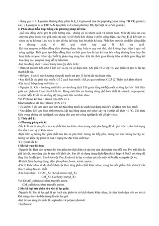 +Dung giải = E: Lysozim thường thủy phân lk β_1,4 glusosid của các peptidoglycan màng TB VK gram(+)
và (-). Lysozym lk vs EDTA để tạo phức vs Ca làm phá hủy TB, đặc biệt là vỏ VK gram(-).
2, Phân đoạn hỗn hợp: bằng các phương pháp kết tủa:
-Kết tủa đẳng điện: pro là chất lưỡng cực, chúng có cả nhóm acid và nhóm base. Mức độ hòa tan của
enzyme phụ thuộc vào pH, mức độ này là tối thiểu khi chúng ở điểm đẳng điện, các Pro_E sẽ kết hợp vs
nhau tạo ra kết tủa. Lọc hay ly tâm để thu lại hoặc loại bỏ phần kết tủa. Phần lớn protein có điểm đẳng điện
ở
khoảng
acid,
vì
thế
quá
trình
này
gọi
là
kết
tủa
acid.
Kết tủa enzyme ở điểm đẳng điện thường được thực hiện ở quy mô nhỏ, chứ không thực hiện ở quy mô
công nghiệp. Thời gian tạo điểm đẳng điện và thời gian lưu để tạo kết tủa bền vững thường làm thay đổi
hoạt tính enzyme. Như vậy thiết bị phản ứng càng lớn. Khi đó, thời gian khuấy trộn và thời gian lắng kết
tủa càng dài, enzyme càng dễ bị biến tính.
-Kết tủa đẳng điện = muối trung tính (pp điện tích):
+Phân tử protein bền nhờ 2 lớp vỏ: vỏ nc và vỏ điện tích. Khi phá vỡ 2 lớp vỏ, các phân tử pro lk lại tạo
thành kết tủa.
+Mỗi pro_E sẽ có một khoảng nồng độ muối mà pro_E đó bị kết tủa hoàn toàn
+Sau khi kết tủa phải loại muối: Có 2 cách loại muối: (1)Lọc qua sephatex G.25 (2)Thẩm tích (bán thấm)
-Kết tủa E bằng dung môi hữu cơ:
+Nguyên lý: Khi cho dung môi hữu cơ vào dung dịch E là giảm hằng số điện môi và tăng lực hút tĩnh điện
giữa các phân tử E tạo thành kết tủa. Dung môi hữu cơ thường dùng phổ biến nhất là: etanol; isopropanol;
axeton. Mỗi E kết tủa ở nồng độ dung môi hữu cơ khác nhau.
Vd: Protease kết tủa = etanol (76-78% v/v)
Glucoamylase kết tủa =etanol (45% v/v)
+Ưu điểm: E đc làm sạch cao hơn kết tủa bằng muối do cách loại dung môi h/c dễ dàng hơn loại muối
+Nhc điểm: Dễ làm biến tính protein, kết tủa bằng dung môi phải xảy ra ở nhiệt độ thấp <0 ºC. Chỉ thực
hiện trong phòng thí nghiệm,k use dụng cho quy mô công nghiệp do rất dễ gây cháy.
3, Tinh chế E:
<>Phương pháp sắc kí:
-Sắc kí là sự di chuyển của các chất hòa tan khác nhau trong một pha động đã đc gắn trên 1 pha tĩnh trạng
thái rắn ở các vị trí khác nhau.
-Dựa trên sự tương tác giữa chất hòa tan và pha tĩnh: tương tác hấp phụ, tương tác ion, tương tác kỵ nc,
tương tác kiểu rây phân tử hoặ c tưpng tác đặc hiệu sinh học.
-Có 4 loại sắc kí:
1 Sắc kí trao đổi ion:
-Nguyên lý: Dựa vào sự trao đổi ion giữa pro tích điện và các ion của chất nhựa trao đổi ion. Pro trái dấu đc
giữ lại cột, pro cùng dấu bị rửa trôi khỏi cột. Sau đó sử dụng dung dịch đệm thích hợp và NaCl có nồng độ
tăng dần để đẩy pro_E ra khỏi cột. Pro_E nào có ái lực vs nhựa cột yếu nhất sẽ bị đẩy ra ngoài cột trc.
-D/dịch đệm thường dùng: đệm phosphate, borat, xitrat, axetat...
-Các E khác nhau sẽ đc chiết khỏi cột theo từng phần chiết khác nhau, trong đó mỗi phần chiết chứa E cần
thu có nồng độ cao nhất.
-Các loại nhựa: DEAE_X (Dietyl amino etyl_X)
CM_X ( Cacboxyl metyl_X)
Vd: DEAE_cellulose: nhựa trao đổi anion
CM_cellulose: nhựa trao đổi cation.
2 Sắc kí loại trừ phân tử ( sắc kí lọc gel):
-Nguyên lí: Sắc kí lọc gel là sự tách các phân tử có kích thước khác nhau, đc tiến hành dựa trên cơ sở có
khả năng chui vào bên trong lỗ các hạt gel.
-Gel đc use rộng rãi nhất là: sephadex và polyacrylamide:
+Sephadex:

 