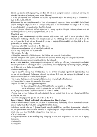 Là một loại dextran có lk ngang, trung hòa điện tích nên k có tương tác vs anion và cation, k tan trong nc
nhưg khi cho vào nc sẽ ngậm nc trương nở tạo thành gel.
Các hạt gel sephadex chứa nhiều mắt lưới to, nhỏ tùy theo mức độ lk, dựa vào độ lk ng ta chia ra làm 5
loại: G_25, 50, 70, 100, 200
Khi cho một hỗn hợp chất chảy qua cột cí chứa gel sephadex đã trương nc, những p/tử có kích thước lớn di
chuyển phía ngoài hạt gel, do đó sẽ ra khỏi cột. Những phân tử nhỏ hơn mắt lưới của hạt gel sẽ đi vào trong
lỗ hạt gel vả ra khỏi cột sau cùng ( tùy theo kích thước)
+Polyaccrylamide: cấu trúc có nhiều lk ngang tạo ra 1 màng xốp. Các chất phải chui qua gel mới ra đc, vì
vậy những chất nào có phân tử lượng nhỏ ra trc, lớn ra sau.
3 Sắc kí ái lực:
-Nguyên lý: Dựa vào khả năng lk đặc hiệu và thuận nghịch của 1 E và 1 phối tử đã đc gắn bằng lk đồng
hóa trị vào 1 chất mang k hòa tan chứa trong mỗi cột. Khi cho 1 hỗn hợp chứa E muốn làm sạch đi qua thì
chỉ có E quan tâm đc giữ lại, còn tất cả các E k tg tác vs phối tử sẽ bị trôi ra khỏi cột. Tiếp đó E sẽ đc rửa
giải ra bằng các phương pháp khác nhau
-Chất mang (pha tĩnh): phải có một số đặc điểm sau:
+Khog tan trong pha động, bền về mặt hóa học và sinh học
+Có độ cứng cơ học, tính háo nc, tính thấm
+Có tương tác đặc hiệu
+Chứa nhiều nhóm chức có khả năng thay đổi khi hoạt hóa trong các đk nhẹ nhàng
Các chất mang điển hình: agarose, các dẫn xuất của cellulose, dextran, thủy tinh xốp, polyacrylamide...
-Phối tử là những chất tương tự cơ chất, có ái lực đặc hiệu vs E
4 Sắc kí đẳng điện: Pro_E chạy trong điện trường trên một miếng gel.Mỗi pro_E sẽ di chuyển ch đến khi
nó đến vị trí mà tại đó pH bằng pI của nó. Tại điểm này, tinh di động trong điện trường của pro_E bằng 0,
pro_E dừng lại, ng ta thu lại dưới dạng băng.
<>Phân tích lỏng-lỏng:
-Nguyên tắc: Dựa vào sự phân bố khác nhau của các protein trong 1dd 2 polyme k trộn lẫn nhau. Hai
polyme này tự phân thành 2 pha riêng biệt, mỗi pha hòa tan đc 1 trong các loại pro. Sự phân tách sẽ phụ
thuộc vào khối lg phân tử và nồng độ các polyme.
-Các polyme thường use: polyetylenglycol/dextran hoặc polyetylenglycol/sulfatamon
<> Phương pháp lọc màng siêu lọc (pp lọc dòng ngang):
-Nguyên tắc:+Dựa vào khối lg phân tử of protein
+Sử dụng màng có kích thước lỗ lớn để loại bỏ các tạp chất có M>M pro
+Sau đó, dùng màng lọc có kích thước nhỏ loại tạp chất có M<M pro.
Vd: ɤ_amylase có M=45kDa cần loại các chất có M=60 và 30kDa
-Phương pháp này: dd E vừa đc tinh sạch, vừa đc cô đặc nên hoat độ E/ml sẽ cao hơn (nhưng hoạt độ tổng
sẽ thấp hơn ban đầu)
-Ưu điểm: Sử dụng đc trên quy mô lớn, có thể cô đặc đc E
Bước 5: Kiểm tra độ tinh khiết của E bằng phương pháp điện di trên gel
-Điện di là quá trình dịch chuyển của các phân tử điện tích trong điện trường. Tốc độ dịch chuyển của các
phân tử E phụ thuộc điện tích, khối lượng phân tử và kích thước.
-Một lượng nhỏ các mẫu pro_E đc đưa lên chất mang là một khối gel xốp. Dưới tác dụng của 1 hiệu điện
thế, các phân tử khác nhau của hỗn hợp mẫu sẽ chuyển động qua khối gel vs vận tốc khác nhau nên có vị
trí các băng khác nhau khi nhuộm màu gel hoặc chụp phản xạ.
-Các gel thường use:
+Gel poluacrylamide: đc tạo ra bằng đồng trùng hợp từ đơn phân acrylamit và tác nhân tạo lk ngang
biarylamit.
+Gel tinh bột
+Gel argarose

 