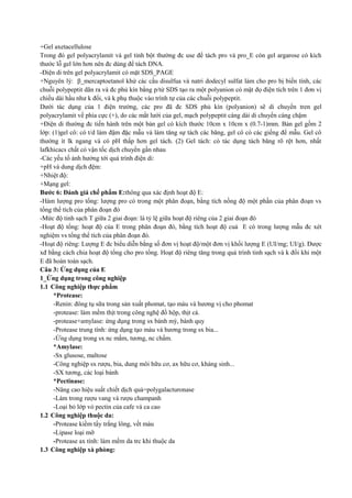 +Gel axetacellulose
Trong đó gel polyacrylamit và gel tinh bột thường đc use để tách pro và pro_E còn gel argarose có kích
thước lỗ gel lớn hơn nên đc dùng để tách DNA.
-Điện di trên gel polyacrylamit có mặt SDS_PAGE
+Nguyên lý: β_mercaptoetanol khử các cầu disulfua và natri dodecyl sulfat làm cho pro bị biến tính, các
chuỗi polypeptit dãn ra và đc phủ kín bằng p/tử SDS tạo ra một polyanion có mật đọ điện tích trên 1 đơn vị
chiều dài hầu như k đổi, và k phụ thuộc vào trình tự của các chuỗi polypeptit.
Dưới tác dụng của 1 điện trường, các pro đã đc SDS phủ kín (polyanion) sẽ di chuyển tren gel
polyacrylamit về phía cực (+), do các mắt lưới của gel, mạch polypeptit càng dài di chuyển càng chậm
+Điện di thường đc tiến hành trên một bản gel có kích thước 10cm x 10cm x (0.7-1)mm. Bản gel gồm 2
lớp: (1)gel cô: có t/d làm đậm đặc mẫu và làm tăng sự tách các băng, gel cô có các giếng để mẫu. Gel cô
thường ít lk ngang và có pH thấp hơn gel tách. (2) Gel tách: có tác dụng tách băng rõ rệt hơn, nhất
lafkhicacs chất có vận tốc dịch chuyển gần nhau
-Các yếu tố ảnh hưởng tới quá trình điện di:
+pH và dung dịch đệm:
+Nhiệt độ:
+Mạng gel:
Bước 6: Đánh giá chế phẩm E:thông qua xác định hoạt độ E:
-Hàm lượng pro tổng: lượng pro có trong một phân đoạn, bằng tích nồng độ một phần của phân đoạn vs
tổng thể tích của phân đoạn đó
-Mức độ tinh sạch T giữa 2 giai đoạn: là tỷ lệ giữa hoạt độ riêng của 2 giai đoạn đó
-Hoạt độ tổng: hoạt độ của E trong phân đoạn đó, bằng tích hoạt độ cuả E có trong lượng mẫu đc xét
nghiệm vs tổng thể tích của phân đoạn đó.
-Hoạt độ riêng: Lượng E đc biểu diễn bằng số đơn vị hoạt độ/một đơn vị khối lượng E (UI/mg; UI/g). Được
xđ bằng cách chia hoạt độ tổng cho pro tổng. Hoạt độ riêng tăng trong quá trình tinh sạch và k đổi khi một
E đã hoàn toàn sạch.
Câu 3: Ứng dụng của E
1_Ứng dụng trong công nghiệp
1.1 Công nghiệp thực phẩm
*Protease:
-Renin: đông tụ sữa trong sản xuất phomat, tạo màu và hương vị cho phomat
-protease: làm mềm thịt trong công nghệ đồ hộp, thịt cá.
-protease+amylase: ứng dụng trong sx bánh mỳ, bánh quy
-Protease trung tính: ứng dụng tạo màu và hương trong sx bia...
-Ứng dụng trong sx nc mắm, tương, nc chấm.
*Amylase:
-Sx glusose, maltose
-Công nghiệp sx rượu, bia, dung môi hữu cơ, ax hữu cơ, kháng sinh...
-SX tương, các loại bánh
*Pectinase:
-Nâng cao hiệu suất chiết dịch quả=polygalacturonase
-Làm trong rượu vang và rượu champanh
-Loại bỏ lớp vỏ pectin của cafe và ca cao
1.2 Công nghiệp thuộc da:
-Protease kiềm tẩy trắng lông, vết máu
-Lipase loại mỡ
-Protease ax tính: làm mềm da trc khi thuộc da
1.3 Công nghiệp xà phòng:

 