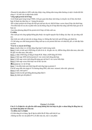 -Plasmid là một phân tử ADN xoắn kép, khép vòng, không nằm trong nhân thường có mặt ở vkuẩn đôi khi
cũng ở 1 số sinh vật có nhân hoàn chỉnh
*công nghệ protein tái tổ hợp
-Là kĩ thuật quan trọng trong CNSH, ở đó gen quan tâm được tách dòng và chuyển vào tế bào chủ thích
hợp, kĩ thuật này đảm bảo sx 1 lượng lớn protein
-Để sx được protein tái tổ hợp cần biết gen mã hoá cho nó, thiết kế được vector chọn tế bào chủ thích hợp
-Tìm điều kiện tối ưu cho sự phát triển của hệ thống sống tái tổ hợp đảm bảo năng suất biểu hiện gen tái tổ
hợp cao
-Lựa chọn phương pháp để thu protein tái tổ hợp với hiệu suất cao.
Ưu điểm
-Sản xuất qui mô công nghiệp không phụ thuộc vào nguồn nguyên liệu là động vật, thực vật, tạo năng suất
cao.
-Qui trình sản xuất an toàn (do sử dụng chủng vsv không độc hại) tinh sạch dễ dàng, giá thành hạ
-Có thể nâng cao chất lượng protein bằng cách tạo ra các protein bền hơn với nhiệt độ, pH, có tính đặc hiệu
cao hơn
*Các bc sx enzym tái tổ hợp
Bước 1:tuyển chọn vsv có khả năng tổng hợp E mình mong muốn
Bước 2: tách và tinh sạch AND tổng số (nếu là từ vk thì gắn vào vk; ARNm tổng số(từ nấm men, nấm mốc
thì gắn vào nấm men, nấm mốc)
Bước 3; nhân AND tổng số bằng kĩ thuật PCR. Nhân cADN bằng RT-PCR
Bước 4: biến nạp AND mã hoá protein E vào vector tách dòng phù hợp.
Bước 5: biến nạp vector tách dòng đã mang gen mã hoá E vào vector biểu hiện
Bước 6: biến nạp vector biểu hiện vào tế bào vật chủ
B3,4,5,6 tạo vsv tái tổ hợp
Bước 7: tìm điều kiện nuôi thích hợp để sinh tổng hợp ra protein E
Cần bổ sung chất cảm ứng(với Vk thường dùng IPIG, nấm men: metanol, nấm mốc: glucoza)
Bước 8: tách, tinh sạch E
Bước 9: kiểm tra độ sạch bằng phương pháp điện li
Bước 10: đánh giá chế phẩm E

Chương 3: E cố định
Câu 5: E cố định là e đc gắn lên chất mang không hòa tan hoặc đc gắn vs nhau bằng lk đồng hóa trị
tạo thành đại phân tử k hòa tan
Ưu điểm của E cố định:
-Có khả năng tái sử dụng, lặp đi lặp lại nhiều lần Hiệu suất kinh tế cao
- Không tan lẫn vào sản phẩm k a/h đến màu sắc, mùi vị sản phẩm

 