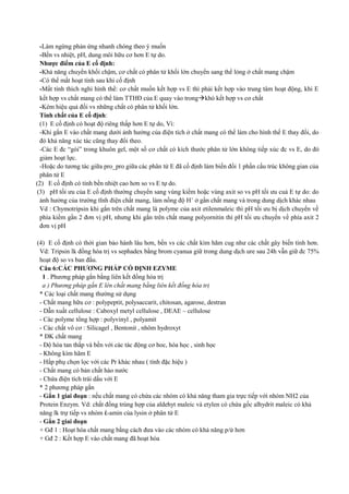 -Làm ngừng phản ứng nhanh chóng theo ý muốn
-Bền vs nhiệt, pH, dung môi hữu cơ hơn E tự do.
Nhược điểm của E cố định:
-Khả năng chuyển khối chậm, cơ chất có phân tử khối lớn chuyển sang thể lỏng ở chất mang chậm
-Có thể mất hoạt tính sau khi cố định
-Mất tính thích nghi hình thể: cơ chất muốn kết hợp vs E thì phải kết hợp vào trung tâm hoạt động, khi E
kết hợp vs chất mang có thể làm TTHĐ của E quay vào trongkhó kết hợp vs cơ chất
-Kém hiệu quả đối vs những chất có phân tử khối lớn.
Tính chất của E cố định:
(1) E cố định có hoạt độ riêng thấp hơn E tự do, Vì:
-Khi gắn E vào chất mang dưới ảnh hưởng của điện tích ở chất mang có thể làm cho hình thể E thay đổi, do
đó khả năng xúc tác cũng thay đổi theo.
-Các E đc “gói” trong khuôn gel, một số cơ chất có kích thước phân tử lớn không tiếp xúc đc vs E, do đó
giảm hoạt lực.
-Hoặc do tương tác giữa pro_pro giữa các phân tử E đã cố định làm biến đổi 1 phần cấu trúc không gian của
phân tử E
(2) E cố định có tính bền nhiệt cao hơn so vs E tự do.
(3) pH tối ưu của E cố định thường chuyển sang vùng kiềm hoặc vùng axit so vs pH tối ưu cuả E tự do: do
ảnh hưởng của trường tĩnh điện chất mang, làm nồng độ H+ ở gần chất mang và trong dung dịch khác nhau
Vd : Chymotripsin khi gắn trên chất mang là polyme của axit etilenmaleic thì pH tối ưu bị dịch chuyển về
phía kiềm gần 2 đơn vị pH, nhưng khi gắn trên chất mang polyornitin thì pH tối ưu chuyển về phía axit 2
đơn vị pH
(4) E cố định có thời gian bảo hành lâu hơn, bền vs các chất kìm hãm cug như các chất gây biến tính hơn.
Vd: Tripsin lk đồng hóa trị vs sephadex bằng brom cyanua giữ trong dung dịch ure sau 24h vẫn giữ đc 75%
hoạt độ so vs ban đầu.
Câu 6:CÁC PHƯƠNG PHÁP CỐ ĐỊNH EZYME
1 . Phương pháp gắn bằng liên kết đồng hóa trị
a ) Phương pháp gắn E lên chất mang bằng liên kết đồng hóa trị
* Các loại chất mang thường sử dụng
- Chất mang hữu cơ : polypeptit, polysaccarit, chitosan, agarose, destran
- Dẫn xuất cellulose : Caboxyl metyl cellulose , DEAE – cellulose
- Các polyme tổng hợp : polyvinyl , polyamit
- Các chất vô cơ : Silicagel , Bentonit , nhôm hydroxyt
* ĐK chất mang
- Độ hòa tan thấp và bền với các tác động cơ hoc, hóa học , sinh học
- Không kìm hãm E
- Hấp phụ chọn lọc với các Pr khác nhau ( tính đặc hiệu )
- Chất mang có bản chất háo nước
- Chứa điện tích trái dấu với E
* 2 phương pháp gắn
- Gắn 1 giai đoạn : nếu chất mang có chứa các nhóm có khả năng tham gia trực tiếp với nhóm NH2 của
Protein Enzym. Vd: chất đồng trùng hợp của aldehyt maleic và etylen có chứa gốc alhydrit maleic có khả
năng lk trự tiếp vs nhóm ἐ-amin của lysin ở phân tử E
- Gắn 2 giai đoạn
+ Gđ 1 : Hoạt hóa chất mang bằng cách đưa vào các nhóm có khả năng p/ứ hơn
+ Gđ 2 : Kết hợp E vào chất mang đã hoạt hóa

 