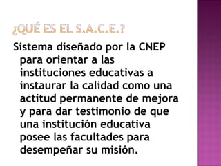 Sistema diseñado por la CNEP
para orientar a las
instituciones educativas a
instaurar la calidad como una
actitud permanente de mejora
y para dar testimonio de que
una institución educativa
posee las facultades para
desempeñar su misión.
 