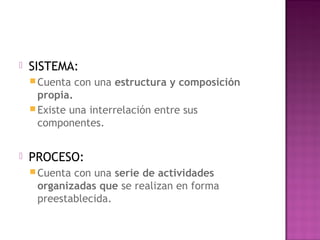  SISTEMA:
Cuenta con una estructura y composición
propia.
Existe una interrelación entre sus
componentes.
 PROCESO:
Cuenta con una serie de actividades
organizadas que se realizan en forma
preestablecida.
 